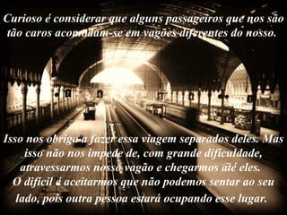 Curioso é considerar que alguns passageiros que nos são
 tão caros acomodam-se em vagões diferentes do nosso.




Isso nos obriga a fazer essa viagem separados deles. Mas
     isso não nos impede de, com grande dificuldade,
    atravessarmos nosso vagão e chegarmos até eles.
  O difícil é aceitarmos que não podemos sentar ao seu
   lado, pois outra pessoa estará ocupando esse lugar.
 
