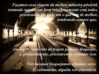 Façamos essa viagem da melhor maneira possível,
tentando manter um bom relacionamento com todos,
      procurando em cada um o que tem de melhor,
                          lembrando sempre que,




  em algum momento do trajeto poderão fraquejar,
     e, provavelmente, precisaremos entender isso.

          Nós mesmos fraquejamos algumas vezes.
            E, certamente, alguém nos entenderá.
 