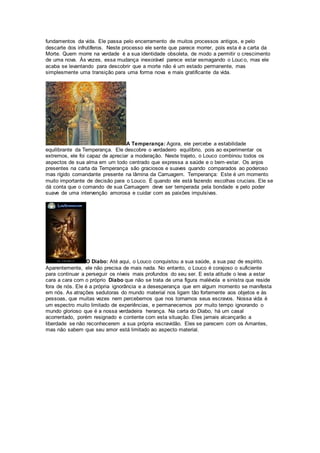 fundamentos da vida. Ele passa pelo encerramento de muitos processos antigos, e pelo
descarte dos infrutíferos. Neste processo ele sente que parece morrer, pois esta é a carta da
Morte. Quem morre na verdade é a sua identidade obsoleta, de modo a permitir o crescimento
de uma nova. Às vezes, essa mudança inexorável parece estar esmagando o Louco, mas ele
acaba se levantando para descobrir que a morte não é um estado permanente, mas
simplesmente uma transição para uma forma nova e mais gratificante da vida.
A Temperança: Agora, ele percebe a estabilidade
equilibrante da Temperança. Ele descobre o verdadeiro equilíbrio, pois ao experimentar os
extremos, ele foi capaz de apreciar a moderação. Neste trajeto, o Louco combinou todos os
aspectos de sua alma em um todo centrado que expressa a saúde e o bem-estar. Os anjos
presentes na carta da Temperança são graciosos e suaves quando comparados ao poderoso
mas rígido comandante presente na lâmina da Carruagem. Temperança: Este é um momento
muito importante de decisão para o Louco. É quando ele está fazendo escolhas cruciais. Ele se
dá conta que o comando de sua Carruagem deve ser temperada pela bondade e pelo poder
suave de uma intervenção amorosa e cuidar com as paixões impulsivas.
O Diabo: Até aqui, o Louco conquistou a sua saúde, a sua paz de espírito.
Aparentemente, ele não precisa de mais nada. No entanto, o Louco é corajoso o suficiente
para continuar a perseguir os níveis mais profundos do seu ser. E esta atitude o leva a estar
cara a cara com o próprio Diabo que não se trata de uma figura malévola e sinistra que reside
fora de nós. Ele é a própria ignorância e a desesperança que em algum momento se manifesta
em nós. As atrações sedutoras do mundo material nos ligam tão fortemente aos objetos e às
pessoas, que muitas vezes nem percebemos que nos tornamos seus escravos. Nossa vida é
um espectro muito limitado de experiências, e permanecemos por muito tempo ignorando o
mundo glorioso que é a nossa verdadeira herança. Na carta do Diabo, há um casal
acorrentado, porém resignado e contente com esta situação. Eles jamais alcançarão a
liberdade se não reconhecerem a sua própria escravidão. Eles se parecem com os Amantes,
mas não sabem que seu amor está limitado ao aspecto material.
 