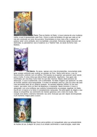 A Torre: Para se libertar do Diabo, o Louco precisa de uma mudança
súbita, a qual é representada pela Torre. Esta é a carta da fortaleza do ego que cada um de
nós tem construído em torno de sua alma. Esta fortaleza é cinza, dura e fria, e apesar de
parecer servir como proteção, ela é na realidade uma prisão. Estruturas rígidas precisam ser
destruídas ou percebemos isso e mudamos ou o "destino" fará, às vezes da forma mais
fatalista.
A Estrela: Às vezes, apenas uma crise de proporções monumentais pode
gerar energia suficiente para quebrar as paredes da Torre. Nesta carta vemos o raio do
discernimento colidindo com um edifício. Ele expulsa os ocupantes que parecem estar caindo
para a morte. A coroa indica que eles já foram governantes orgulhosos, mas agora são
humilhados por uma força muito maior do que eles mesmos. Depois deste processo de
destruição, o Louco é preenchido com a serenidade. As belas imagens que aparecem na carta
da Estrela atestam essa tranquilidade. A mulher ali retratada está nua, pois sua alma não está
mais escondida atrás de um disfarce qualquer. As estrelas radiantes brilham no céu sem
nuvens, que serve como um farol de esperança e inspiração. Neste momento o Louco é
abençoado com uma confiança que substitui completamente as energias negativas do Diabo.
Sua fé em si mesmo e no futuro é completamente restaurada. Ele está repleto de alegria e seu
desejo é compartilhar seu sentimento de maneira generosa com o resto do mundo. Seu
coração está aberto e derrama livremente seu amor. Esta paz que vem depois da tempestade
é um momento mágico para o Louco.
A Lua: Essa calma perfeita só é atrapalhada pela sua vulnerabilidade
às ilusões da lua. A alegria do Louco é um estado sentimental, e suas emoções, sejam elas
 