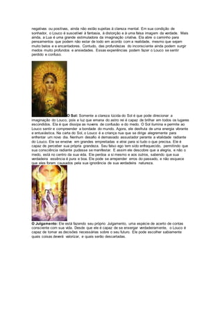 negativas ou positivas, ainda não estão sujeitas à clareza mental. Em sua condição de
sonhador, o Louco é suscetível à fantasia, à distorção e à uma falsa imagem da verdade. Mais
ainda, a Lua é uma grande estimuladora da imaginação criativa. Ela abre o caminho para
pensamentos que podem não estar de todo em acordo com a realidade, mesmo que sejam
muito belos e e encantadores. Contudo, das profundezas do inconsciente ainda podem surgir
medos muito profundos e ansiedades. Essas experiências podem fazer o Louco se sentir
perdido e confuso.
O Sol: Somente a clareza lúcida do Sol é que pode direcionar a
imaginação do Louco, pois a luz que emana do astro rei é capaz de brilhar em todos os lugares
escondidos. Ela é que dissipa as nuvens de confusão e do medo. O Sol ilumina e permite ao
Louco sentir e compreender a bondade do mundo. Agora, ele desfruta de uma energia vibrante
e entusiástica. Na carta do Sol, o Louco é a criança nua que se dirige alegremente para
enfrentar um novo dia. Nenhum desafio é demasiado assustador perante a vitalidade radiante
do Louco. Ele se envolve em grandes empreitadas e atrai para si tudo o que precisa. Ele é
capaz de perceber sua própria grandeza. Seu falso ego tem sido enfraquecido, permitindo que
sua consciência radiante pudesse se manifestar. E assim ele descobre que a alegria, e não o
medo, está no centro da sua vida. Ele perdoa a si mesmo e aos outros, sabendo que sua
verdadeira essência é pura e boa. Ele pode se arrepender erros do passado, e não esquece
que eles foram causados pela sua ignorância de sua verdadeira natureza.
O Julgamento: Ele está fazendo seu próprio Julgamento, uma espécie de acerto de contas
consciente com sua vida. Desde que ele é capaz de se enxergar verdadeiramente, o Louco é
capaz de tomar as decisões necessárias sobre o seu futuro. Ele pode escolher sabiamente
quais coisas deverá valorizar, e quais serão descartadas.
 