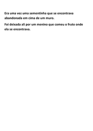 Era uma vez uma sementinha que se encontrava
abandonada em cima de um muro.
Foi deixada ali por um menino que comeu o fruto onde
ela se encontrava.
 
