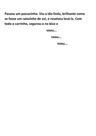 Passou um passarinho. Viu-a tão linda, brilhante como
se fosse um raiozinho de sol, e resolveu levá-la. Com
todo o carrinho, segurou-a no bico e
                           voou...
                              voou...
                                     voou...
 