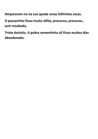 Ampararam-na na sua queda umas folhinhas secas.
O passarinho ficou muito aflito, procurou, procurou ,
sem resultado.
Triste desistiu. A pobre sementinha ali ficou muitos dias
abandonada.
 
