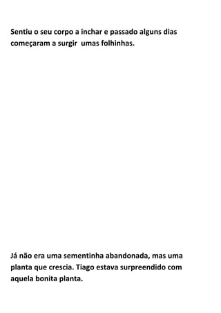 Sentiu o seu corpo a inchar e passado alguns dias
começaram a surgir umas folhinhas.




Já não era uma sementinha abandonada, mas uma
planta que crescia. Tiago estava surpreendido com
aquela bonita planta.
 