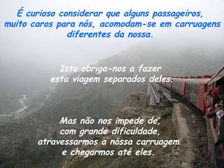 É curioso considerar que alguns passageiros,  muito caros para nós, acomodam-se em carruagens diferentes da nossa.  Isto obriga-nos a fazer  esta viagem separados deles.   Mas não nos impede de,  com grande dificuldade,  atravessarmos a nossa carruagem  e chegarmos até eles.  