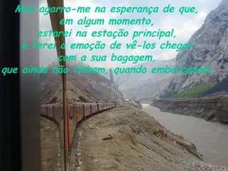 Mas agarro-me na esperança de que,  em algum momento,  estarei na estação principal,  e terei a emoção de vê-los chegar  com a sua bagagem,  que ainda não tinham, quando embarcaram.   