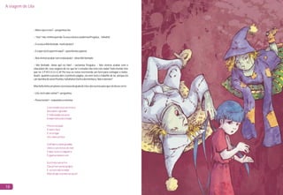 A viagem de Lila
18
–
–“Isso”não,minhaquerida.EusouaúnicaepoderosaPreguiça...hahaha!
–EeusouaMáVontade,muitoprazer!
–Eoquevocêsqueremaqui?–questionouagarota.
–Nósviemosacabarcomaeducação!–disseMáVontade.
– Má Vontade, deixa que eu falo! – exclamou Preguiça. – Nós viemos acabar com a
educação! Ah, esse negócio de ter que ler e estudar não está com nada! Todo mundo tem
que ter é P-R-E-G-U-I-Ç-A! Por isso eu estou escrevendo um livro para contagiar a todos.
Assim, quando a pessoa abre a primeira página, ela nem terá o trabalho de ler, porque irá
cairdurinhadesono!Pumba,hahahaha!Elaficadorminhoca.Nãoédemais?
MasSofiatinhaumplanoeprecisavadaajudadeLilaedosoutrosparaqueeledessecerto:
–Lila,vocêsabecantar?–perguntou.
–Possotentar!–respondeuamenina.
Masoqueéisso?–perguntouLila.
Com estudo você vai crescer
Descobrir e aprender
E todo mundo vai sacar
A importância de estudar
Preste atenção
É muito fácil
É só se ligar
Ver como eu faço
O alfabeto é bem grandão
Vinte e seis letras ele tem
E duas vezes o cinquenta
É igual ao número cem
A estrela é um astro
Que já tem sua luz própria
E, se você não estudar,
Mais do que isso não vai sacar!
 