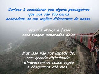 Curioso é considerar que alguns passageiros  que nos são tão caros  acomodam-se em vagões diferentes do nosso.  Isso nos obriga a fazer  essa viagem separados deles.   Mas isso não nos impede de,  com grande dificuldade,  atravessarmos nosso vagão  e chegarmos até eles.  