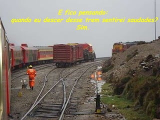E fico pensando:  quando eu descer desse trem sentirei saudades? Sim. 