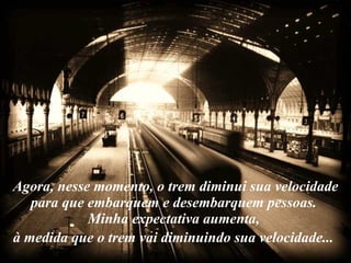Agora, nesse momento, o trem diminui sua velocidade para que embarquem e desembarquem pessoas.  Minha expectativa aumenta,  à medida que o trem vai diminuindo sua velocidade...   