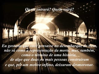Quem entrará? Quem sairá? Eu gostaria que você pensasse no desembarque do trem, não só como a representação da morte, mas, também, como o término de uma história,  de algo que duas ou mais pessoas construíram  e que, por um motivo ínfimo, deixaram desmoronar.   
