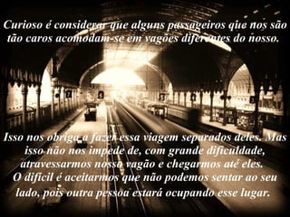 Curioso é considerar que alguns passageiros que nos são tão caros acomodam-se em vagões diferentes do nosso .  Isso nos obriga a fazer essa viagem separados deles. Mas isso não nos impede de, com grande dificuldade, atravessarmos nosso vagão e chegarmos até eles.  O difícil é aceitarmos que não podemos sentar ao seu lado, pois outra pessoa estará ocupando esse lugar.   