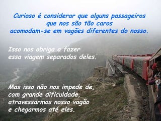 Curioso é considerar que alguns passageiros  que nos são tão caros  acomodam-se em vagões diferentes do nosso.  Isso nos obriga a fazer  essa viagem separados deles.   Mas isso não nos impede de,  com grande dificuldade,  atravessarmos nosso vagão  e chegarmos até eles.  