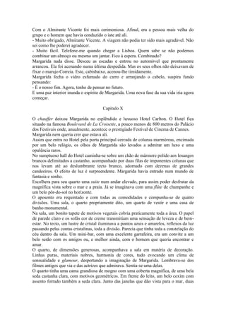 Com o Almirante Vicente foi mais cerimoniosa. Afinal, era a pessoa mais velha do
grupo e o homem que havia conduzido o iate até ali.
- Muito obrigado, Almirante Vicente. A viagem não podia ter sido mais agradável. Não
sei como lhe poderei agradecer.
- Muito fácil. Telefone-me quando chegar a Lisboa. Quem sabe se não podemos
combinar um almoço ou mesmo um jantar. Fico à espera. Combinado?
Margarida nada disse. Desceu as escadas e entrou no automóvel que prontamente
arrancou. Ela foi acenando numa última despedida. Mas os seus olhos não deixavam de
fixar o marujo Correia. Este, cabisbaixo, acenou-lhe timidamente.
Margarida fecha o vidro esfumado do carro e arranjando o cabelo, suspira fundo
pensando:
- É o nosso fim. Agora, tenho de pensar no futuro.
E uma paz interior inunda o espírito de Margarida. Uma nova fase da sua vida iria agora
começar.

                                       Capitulo X

O chauffer deixou Margarida no esplêndido e luxuoso Hotel Carlton. O Hotel fica
situado na famosa Boulevard de La Croisette, a pouco menos de 800 metros do Palácio
dos Festivais onde, anualmente, acontece o prestigiado Festival de Cinema de Cannes.
Margarida nem queria crer que estava ali.
Assim que entra no Hotel pela porta principal cercada de colunas marmóreas, encimada
por um belo relógio, os olhos de Margarida são levados a admirar um luxo e uma
opulência raros.
No sumptuoso hall do Hotel caminha-se sobre um chão de mármore polido aos losangos
brancos delimitados a castanho, acompanhado por duas filas de imponentes colunas que
nos levam até ao deslumbrante tecto branco, adornado com dezenas de grandes
candeeiros. O efeito de luz é surpreendente. Margarida havia entrado num mundo de
fantasia e sonho.
Escolhera para seu quarto uma suite num andar elevado, para assim poder desfrutar da
magnífica vista sobre o mar e a praia. Já se imaginava com uma flûte de champanhe e
um belo pôr-do-sol no horizonte.
O aposento era requintado e com todas as comodidades e compunha-se de quatro
divisões. Uma sala, o quarto propriamente dito, um quarto de vestir e uma casa de
banho monumental.
Na sala, um bonito tapete de motivos vegetais cobria praticamente toda a área. O papel
de parede claro e os sofás cor de creme transmitiam uma sensação de leveza e de bem-
estar. No tecto, um lustre de cristal iluminava a pontos azuis e amarelos, reflexos da luz
passando pelas contas cristalinas, toda a divisão. Parecia que tinha toda a constelação do
céu dentro da sala. Um mini-bar, com uma excelente garrafeira, era um convite a um
belo serão com os amigos ou, e melhor ainda, com o homem que queria encontrar e
amar.
O quarto, de dimensões generosas, acompanhava a sala em matéria de decoração.
Linhas puras, materiais nobres, harmonia de cores, tudo evocando um clima de
sensualidade e glamour, despertando a imaginação de Margarida. Lembrava-se dos
filmes antigos que via e das actrizes que admirava. Sentia-se uma delas.
O quarto tinha uma cama grandiosa de mogno com uma coberta magnífica, de uma bela
seda castanha clara, com motivos geométricos. Em frente do leito, um belo coxim com
assento forrado também a seda clara. Junto das janelas que dão vista para o mar, duas
 