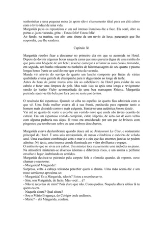 senhorinhas e uma pequena mesa de apoio são o chamamento ideal para um chá calmo
com o livro ideal de uma vida.
Margarida puxa os reposteiros e um sol intenso iluminou-lhe a face. Ela sorri, abre as
portas e, já na varanda, grita: - Estou feliz! Estou feliz!
Ao fundo, na marina, soa alto uma sirene de um navio de luxo, parecendo que lhe
respondia, que lhe saudava.

                                     Capitulo XI

Margarida resolve ficar a descansar no primeiro dia em que se acomoda no Hotel.
Depois de dormir algumas horas naquela cama que mais parecia digna de uma rainha do
que para uma hóspede de um hotel, resolve começar a arrumar as suas coisas, tomando,
em seguida, um banho relaxante na banheira de hidromassagem do seu quarto e pasma
longas horas frente ao azul do mar que avista da varanda.
Manda vir através do serviço de quarto um lanche composto por frutas de várias
qualidades e uma garrafa de champanhe para ir degustando ao longo da tarde.
Antes da hora do jantar marca uma ida ao cabeleireiro do Hotel para cuidar do seu
cabelo e fazer uma limpeza de pele. Mas tudo isso só após uma longa e revigorante
sessão de banho Vichy acompanhada de uma boa massagem Shiatsu. Margarida
pretende sentir-se tão bela por fora com se sente por dentro.

O resultado foi espantoso. Quando se olha no espelho do quarto fica admirada com o
que vê. Uma linda mulher estava ali à sua frente, produzida para espantar tanto o
homem mais distraído como o mais exigente. Sentia-se uma autêntica femme fatale.
Vai até ao quarto de vestir e escolhe um vestido novo que ainda não tivera ocasião de
estrear. Era um espantoso vestido comprido, estilo Império, de seda cor de ouro velho
com alguma pedraria nas alças. O rosto era emoldurado por um par de brincos com
pingentes que tombavam sobre os seus ombros descobertos.

Margarida estava deslumbrante quando desce até ao Restaurant La Côte, o restaurante
principal do Hotel. É uma sala arredondada, de mesas cilíndricas e cadeiras de veludo
azul. Uma excelente combinação com o mar e o céu que das enormes janelas se podem
admirar. No tecto, uma imensa cúpula iluminada em vidro abrilhanta o espaço.
O ambiente que se vivia era calmo. Um músico toca suavemente uma melodia ao piano.
Na atmosfera misturam-se diversos idiomas e diferentes risos, e um aroma a perfume
envolve o lugar, inebriando os sentidos.
Margarida desloca-se pairando pela carpete fofa e cómoda quando, de repente, ouve
chamar o seu nome:
- Margarida! Margarida!
Surpresa, volta a cabeça tentando perceber quem a chama. Uma mão acena-lhe e um
rosto sorridente aproxima-se:
- Margarida? És a Margarida, não és? Estou a reconhecer-te.
- Sim, sou Margarida, de facto. Mas você… é?
- Não te recordas de mim? Pois claro que não. Como podias. Naquela altura sabias lá tu
quem eu era.
- Naquela altura? Qual altura?
- Sou o Mário Bragança, do Colégio onde andámos.
- Mário? – diz Margarida, confusa.
 
