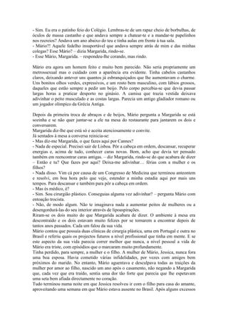- Sim. Eu era o patinho feio do Colégio. Lembras-te de um rapaz cheio de borbulhas, de
óculos de massa castanho e que andava sempre a chatear-te e a mandar-te papelinhos
nos recreios? Andava um ano abaixo do teu e tinha aulas em frente à tua sala.
- Mário?! Aquele fedelho insuportável que andava sempre atrás de mim e das minhas
colegas? Esse Mário? – dizia Margarida, rindo-se.
- Esse Mário, Margarida. – respondeu-lhe corando, mas rindo.

Mário era agora um homem feito e muito bem parecido. Não seria propriamente um
metrossexual mas o cuidado com a aparência era evidente. Tinha cabelos castanhos
claros, deixando antever uns quantos já esbranquiçados que lhe aumentavam o charme.
Uns bonitos olhos verdes, expressivos, e um rosto bem masculino, com lábios grossos,
daqueles que estão sempre a pedir um beijo. Pelo corpo percebia-se que devia passar
largas horas a praticar desporto no ginásio. A camisa que trazia vestida deixava
adivinhar o peito musculado e as costas largas. Parecia um antigo gladiador romano ou
um jogador olímpico da Grécia Antiga.

Depois da primeira troca de abraços e de beijos, Mário pergunta a Margarida se está
sozinha e se não quer juntar-se a ele na mesa do restaurante para jantarem os dois e
conversarem.
Margarida diz-lhe que está só e aceita atenciosamente o convite.
Já sentados à mesa a conversa reinicia-se:
- Mas diz-me Margarida, o que fazes aqui por Cannes?
- Nada de especial. Precisei sair de Lisboa. Pôr a cabeça em ordem, descansar, recuperar
energias e, acima de tudo, conhecer caras novas. Bom, acho que devia ter pensado
também em reencontrar caras antigas. – diz Margarida, rindo-se do que acabara de dizer
– Então e tu? Que fazes por aqui? Deixa-me adivinhar… férias com a mulher e os
filhos?
- Nada disso. Vim cá por causa de um Congresso de Medicina que terminou anteontem
e resolvi, em boa hora pelo que vejo, estender a minha estadia aqui por mais uns
tempos. Para descansar e também para pôr a cabeça em ordem.
- Mas és médico, é?
- Sim. Sou cirurgião plástico. Conseguias alguma vez adivinhar? – pergunta Mário com
entoação trocista.
- Não, de modo algum. Não te imaginava nada a aumentar peitos de mulheres ou a
desengordurá-las do seu interior através de lipoaspirações.
Riram-se os dois muito do que Margarida acabara de dizer. O ambiente à mesa era
descontraído e os dois estavam muito felizes por se tornarem a encontrar depois de
tantos anos passados. Cada um falou da sua vida.
Mário contou que possuía duas clínicas de cirurgia plástica, uma em Portugal e outra no
Brasil e referiu quais os projectos futuros a nível profissional que tinha em mente. E se
este aspecto da sua vida parecia correr melhor que nunca, a nível pessoal a vida de
Mário era triste, com episódios que o marcaram muito profundamente.
Tinha perdido, para sempre, a mulher e o filho. A mulher de Mário, Jessica, nunca fora
uma boa esposa. Havia cometido várias infidelidades, por vezes com amigos bem
próximos do marido. No entanto, Mário aguentava e desculpava todas as traições da
mulher por amor ao filho, nascido um ano após o casamento, não negando a Margarida
que, cada vez que era traído, sentia uma dor tão forte que parecia que lhe espetavam
uma seta bem afiada directamente no coração.
Tudo terminou numa noite em que Jessica resolveu ir com o filho para casa do amante,
aproveitando uma semana em que Mário estava ausente no Brasil. Após alguns excessos
 