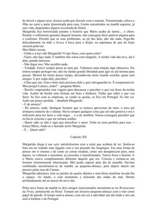 de álcool e algum sexo, Jessica acaba por discutir com o amante. Transtornada, coloca o
filho no carro e parte desnorteada para casa. Foram encontrados na manhã seguinte, já
sem vida, despistados algures na estrada de Sintra.
Margarida fica horrorizada perante a história que Mário acaba de narrar… e chora.
Perante o sofrimento genuíno daquele homem, não conseguia dizer palavra alguma para
o confortar. Percebe que os seus problemas, ao pé dos dele, não são nada. Pega-lhe
delicadamente na mão e leva-a à boca para a beijar, na esperança de que do beijo
saíssem palavras.
Mas Mário insiste.
- Então e a tua vida Margarida? O que fazes, com quem estás?
- Fazer, não faço nada. E também não estou com ninguém. A minha vida não teve, até à
data, grande interesse.
- Não digas isso. Não acredito nada.
- Verdade. Estive sempre presa ao meu pai. Tínhamos uma relação algo obsessiva. Ele
tentou sempre proteger-me, não me dando grande liberdade para agir ou até mesmo para
pensar. Morreu há muito pouco tempo, deixando-me neste mundo sozinha, quase sem
amigos. E por culpa dele, percebes?
- Claro que sim. Eras o bem mais precioso dele e quis salvaguardar-te. É compreensível.
Mas porquê Cannes, então? – pergunta Mário.
- Resolvi empreender esta viagem para descansar e perceber o que iria fazer da minha
vida. Acabei de herdar uma fortuna em bens e dinheiro. Tenho que saber o que vou
fazer. Se fico com as empresas, se vendo as quotas, se fico em Portugal. Eu não sei.
Ando um pouco perdida. – desabafa Margarida.
- E de amores?
- De amores, nada. Qualquer homem que se tentava aproximar de mim, o meu pai
arranjava maneira de o afastar. Havia sempre qualquer coisa que ele não gostava e era o
suficiente para me fazer a vida negra… e a ele também. Nunca conseguiu perceber que
eu havia crescido e que me tornara mulher.
- Quem sabe se não é aqui que descobres o amor. Estás na terra perfeita para isso. –
brinca Mário, rindo-se e fazendo sorrir Margarida.
- É… Quem sabe?

                                     Capitulo XII

Margarida chega à sua suite satisfeitíssima com a noite que acabara de ter. Sentia-se
bem em ter reatado uma ligação com o seu passado tão longínquo. Era uma forma de
pensar em si mesma e de como as coisas mudam, como uns desaparecem para, anos
depois, se voltarem a encontrar, já crescidos e transformados. Talvez fosse o destino. E
o Mário estava completamente diferente daquilo que era. Cresceu e tornara-se um
homem extremamente interessante. Mal podia esperar pelo dia de amanhã. Haviam
combinado encontrarem-se de manhã, ao pequeno-almoço, para depois darem um
passeio pelas ruas de Cannes.
Margarida adormece com as janelas do quarto abertas e uma brisa marítima invade-lhe
o espaço. Ao fundo, o som monótono e relaxante das ondas do mar. Dorme
profundamente até ao nascer do novo dia.

Pelas nove horas da manhã os dois amigos reencontrados encontram-se no Restaurante
da Praia, pertencente ao Hotel. Tomam um luxuoso pequeno-almoço com o mar como
papel de parede. O tempo estava ameno, com um sol a adivinhar um dia lindo e um céu
azul a lembrar o de Portugal.
 