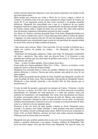 Ambos estavam muito bem dispostos e com uma enorme expectativa em relação ao dia
que iriam passar juntos.
Mário propõe que comecem por visitar o Musée de La Castre e depois o Musée de
l’Enfance. O primeiro trata-se de um museu instalado no antigo Castelo de Cannes, do
século XI. É um imponente castelo de altas torres circulares e de grandes muralhas
defensivas. Margarida fica maravilhada com o que vê e lembra-se do seu castelo
imaginário onde ela se julgava prisioneira, esperando pelo seu Príncipe salvador. Dentro
do Castelo visitam ainda a Capela de Santa Ana, do século XII, onde estão expostos
mais de duzentos espantosos instrumentos musicais de todo o mundo.
Já o Musée de l’Enfance, próximo da grande Praça 18 de Junho, Margarida lembrava-se
dele. Já o havia visitado com o pai. É o local ideal para fazer soltar os sonhos de rapazes
e raparigas. Lá estão expostos mais de 150 anos de brinquedos e móveis em miniatura,
estando presente uma reconstituição quase exacta da vida quotidiana da segunda metade
do século XIX, através de lindas casinhas de bonecas.

- Que museu mais mimoso, Mário. Uma maravilha. Fez-me recordar as histórias que a
minha avó contava, de quando era criança. – diz Margarida, feliz como uma
adolescente.
- Realmente são brinquedos espantosos. Nada como hoje. Os brinquedos actualmente
são feios e agressivos. Mas sabes, tudo isto deu-me fome. E se fossemos a uma
geladaria que conheço que tem umas taças de gelados como nunca vi. Acho que era um
bom almoço, não achas?
- Hum… se acho. Eu adoro gelados. Estou contigo nessa ideia.
Foram então até à famosa geladaria Vilfeu Père e Filhos – Mestres em Gelados, a mais
antiga de Cannes, na Rua dos Estados Unidos.
Margarida fica extasiada frente à vitrina dos gelados. Milhares de cores adivinhavam
sabores diferentes e exóticos. Parecia que estava perante uma paleta de cores de um
pintor gigante.
Mário pediu uma grande taça de gelados de fruta, enquanto que Margarida escolheu um
crepe de gelado de frutos secos. Para acompanhar, uma garrafa de champanhe francês.
Brindavam a uma amizade renascida, a um encontro feliz de duas pessoas que se
encontravam só.

O resto da tarde foi passado a passearem nos parques de Cannes. Visitaram o Jardim
das Oliveiras e o Square du 8 Mai 1945. As árvores e as flores deixavam um perfume
deslumbrante nos caminhos por onde passavam e o canto dos pássaros criava um
ambiente de romantismo e de tranquilidade. Por várias vezes descansaram nos bancos
de jardim, conversando sobre os vários interesses de cada um. Música, arte, projectos,
ambições, frustrações. Sentiam-se cada vez mais próximos um do outro. As primeiras
inibições haviam passado e tratavam-se já como se jamais se tivessem deixado de falar,
como se a vida não os tivesse separado nunca.
Passavam já das seis horas da tarde quando voltaram ao Hotel. Margarida estava
cansada e só pensava num banho relaxante e numa pequena sesta para restabelecer
forças. No entanto, haviam combinado jantar juntos. Mário iria levá-la ao restaurante La
Palme d’Or, no Hotel Martinez, próximo do local onde ambos estavam hospedados.
Tinha que estar de arrasar para esse encontro.

Margarida nem quis acreditar quando entra na sua suite. Um sem número de Margaridas
brancas e amarelas adornavam o seu espaço. Centenas, milhares de Margaridas. Não
havia um único espaço vazio que não tivesse uma Margarida. Por cima da cama, um
 