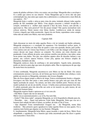 manto de pétalas cobriam o leito e no centro, um envelope. Margarida abre o envelope e
lê o cartão que estava no seu interior: “Estas Margaridas que te envio não são para
contemplação tua, mas antes que sejam elas a admirarem e a conhecerem a mais Bela da
sua espécie – TU.”
Margarida beija o cartão e atira-se para cima da cama, tentando abraçar todas aquelas
pétalas de flor mandadas por Mário. Uma alegria crescente e infantil invade-lhe o
coração, sentindo-se a mulher mais especial à face da terra. Estava, sem dúvida, a
apaixonar-se. Mas seria possível? Em tão pouco tempo? Não queria racionalizar nem
colocar entraves. Muito menos criar falsas ilusões. Lembrava-se ainda do marujo
Correia e daquilo que tinha acontecido. Agora iria em frente, espontânea como sempre
tinha sido até então com Mário, mas mais prudente.

                                     Capitulo XIII

Após descansar no meio de todas aquelas flores e de ter tomado um banho calmante,
Margarida arranjou-se e o resultado foi espantoso. Um formidável tailleur preto. O
casaco, de oito botões em duas filas de quatro e uma saia ajustada, direita, pelo joelho.
Uma camisa com um vistoso laço branco e um folho a sair das mangas semi-longas do
casaco davam um toque clássico ao conjunto. Na cintura, um cinto discreto caía
pendurado. Como alfinete de peito, uma enorme camélia com pérolas e nas mãos, umas
luvas pretas sem dedos. Nos pés, uns esbeltos sapatos altos de desenho italiano e nas
pernas, uns collants opacos brancos. Como jóia, apenas uns brincos simples de
diamantes, herdados da mãe.
Margarida sentia-se cheia de confiança e de amor-próprio. Aquela noite, pressentia,
podia ser decisiva para algo que nem ela própria sabia. Mas ia esperançosa de que algo
de muito bom iria acontecer.

À hora combinada, Margarida encontrou-se com Mário no bar do Hotel. Ele estava
extremamente ansioso e nervoso, de tal forma que havia já bebido dois whiskys e teria
pedido um terceiro se Margarida, entretanto, não tivesse chegado.
Mas ela ficou algum tempo a olhá-lo de longe. Estava extremamente bonito e elegante.
Envergava um belo fato preto e uma camisa branca cuja gola saía por cima da fina
lapela acetinada do casaco. Na cintura, um belo cinto também preto. Parecia um top-
model acabado de sair de um desfile Armani. A barba estava primorosamente bem feita.
O cabelo penteado para trás dava-lhe um certo ar de toureiro ou, pelo menos, de um
verdadeiro homem latino.
Margarida respirou fundo e apressou-se a ir ter com ele:
- Olá Mário. Espero não me ter atrasado.
Mário vira-se automaticamente e, ao vê-la, fica sem fala.
- Então!!! Não dizes nada? - pergunta Margarida, ao vê-lo boquiaberto olhando para ela.
- Desculpa… mas… fiquei sem palavras. Estás linda, Margarida. Sinto que vou ser o
homem mais odiado de toda a Cannes, ou melhor, de toda a Côte d’Azur.
- Que disparate! Estou normalíssima! Exagero teu. – diz Margarida, numa falsa
modéstia – Mas primeiro quero agradecer-te todas aquelas flores no meu quarto. Foi a
surpresa mais bonita que alguma vez me fizeram. Obrigada.
E, imediatamente, Margarida beija Mário, quase tocando o canto da boca. Mário ficou
atrapalhado, e agradeceu. Era a maneira que tinha encontrado para lhe dizer o quanto
este reencontro o fazia feliz.
 