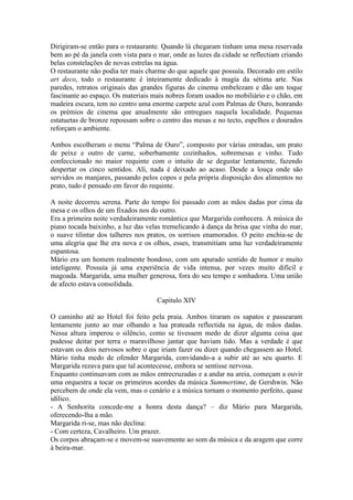 Dirigiram-se então para o restaurante. Quando lá chegaram tinham uma mesa reservada
bem ao pé da janela com vista para o mar, onde as luzes da cidade se reflectiam criando
belas constelações de novas estrelas na água.
O restaurante não podia ter mais charme do que aquele que possuía. Decorado em estilo
art deco, todo o restaurante é inteiramente dedicado à magia da sétima arte. Nas
paredes, retratos originais das grandes figuras do cinema embelezam e dão um toque
fascinante ao espaço. Os materiais mais nobres foram usados no mobiliário e o chão, em
madeira escura, tem no centro uma enorme carpete azul com Palmas de Ouro, honrando
os prémios de cinema que anualmente são entregues naquela localidade. Pequenas
estatuetas de bronze repousam sobre o centro das mesas e no tecto, espelhos e dourados
reforçam o ambiente.

Ambos escolheram o menu “Palma de Ouro”, composto por várias entradas, um prato
de peixe e outro de carne, soberbamente cozinhados, sobremesas e vinho. Tudo
confeccionado no maior requinte com o intuito de se degustar lentamente, fazendo
despertar os cinco sentidos. Ali, nada é deixado ao acaso. Desde a louça onde são
servidos os manjares, passando pelos copos e pela própria disposição dos alimentos no
prato, tudo é pensado em favor do requinte.

A noite decorreu serena. Parte do tempo foi passado com as mãos dadas por cima da
mesa e os olhos de um fixados nos do outro.
Era a primeira noite verdadeiramente romântica que Margarida conhecera. A música do
piano tocada baixinho, a luz das velas tremelicando à dança da brisa que vinha do mar,
o suave tilintar dos talheres nos pratos, os sorrisos enamorados. O peito enchia-se de
uma alegria que lhe era nova e os olhos, esses, transmitiam uma luz verdadeiramente
espantosa.
Mário era um homem realmente bondoso, com um apurado sentido de humor e muito
inteligente. Possuía já uma experiência de vida intensa, por vezes muito difícil e
magoada. Margarida, uma mulher generosa, fora do seu tempo e sonhadora. Uma união
de afecto estava consolidada.

                                    Capitulo XIV

O caminho até ao Hotel foi feito pela praia. Ambos tiraram os sapatos e passearam
lentamente junto ao mar olhando a lua prateada reflectida na água, de mãos dadas.
Nessa altura imperou o silêncio, como se tivessem medo de dizer alguma coisa que
pudesse deitar por terra o maravilhoso jantar que haviam tido. Mas a verdade é que
estavam os dois nervosos sobre o que iriam fazer ou dizer quando chegassem ao Hotel.
Mário tinha medo de ofender Margarida, convidando-a a subir até ao seu quarto. E
Margarida rezava para que tal acontecesse, embora se sentisse nervosa.
Enquanto continuavam com as mãos entrecruzadas e a andar na areia, começam a ouvir
uma orquestra a tocar os primeiros acordes da música Summertime, de Gershwin. Não
percebem de onde ela vem, mas o cenário e a música tornam o momento perfeito, quase
idílico.
- A Senhorita concede-me a honra desta dança? – diz Mário para Margarida,
oferecendo-lha a mão.
Margarida ri-se, mas não declina:
- Com certeza, Cavalheiro. Um prazer.
Os corpos abraçam-se e movem-se suavemente ao som da música e da aragem que corre
à beira-mar.
 