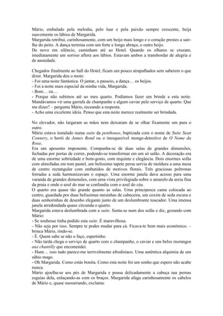 Mário, embalado pela melodia, pelo luar e pela paixão sempre crescente, beija
suavemente os lábios de Margarida.
Margarida retribui, carinhosamente, com um beijo mais longo e o coração prestes a sair-
lhe do peito. A dança termina com um forte e longo abraço, e outro beijo.
De novo em silêncio, caminham até ao Hotel. Quando os olhares se cruzam,
imediatamente um sorriso aflora aos lábios. Estavam ambos a transbordar de alegria e
de ansiedade.

Chegados finalmente ao hall do Hotel, ficam um pouco atrapalhados sem saberem o que
dizer. Margarida deu o mote:
- Foi uma noite fantástica. O jantar, o passeio, a dança… os beijos.
- Foi a noite mais especial da minha vida, Margarida.
- Bom… eu…
- Porque não subimos até ao meu quarto. Podíamos fazer um brinde a esta noite.
Mandávamos vir uma garrafa de champanhe e algum caviar pelo serviço de quarto. Que
me dizes? – pergunta Mário, receando a resposta.
- Acho uma excelente ideia. Penso que esta noite merece realmente ser brindada.

No elevador, não largaram as mãos nem deixaram de se olhar fixamente um para o
outro.
Mário estava instalado numa suite da penthouse, baptizada com o nome de Suite Sean
Connery, o herói de James Bond ou o inesquecível monge-detective de O Nome da
Rosa.
Era um aposento imponente. Compunha-se de duas salas de grandes dimensões,
fechadas por portas de correr, podendo-se transformar em um só salão. A decoração era
de uma enorme sobriedade e bom-gosto, com requinte e elegância. Dois enormes sofás
com almofadas em tom pastel, um belíssimo tapete persa servia de moldura a uma mesa
de centro rectangular com embutidos de motivos florais. Três graciosas poltronas
forradas a seda harmonizavam o espaço. Uma enorme janela dava acesso para uma
varanda de grandes dimensões, com uma vista privilegiada sobre o amarelo da areia fina
da praia e onde o azul do mar se confundia com o azul do céu.
O quarto era quase tão grande quanto as salas. Uma principesca cama colocada ao
centro, guardada por duas belíssimas mesinhas de cabeceira, um coxim de seda escura e
duas senhorinhas de desenho elegante junto de um deslumbrante toucador. Uma imensa
janela arredondada quase circunda o quarto.
Margarida estava deslumbrada com a suite. Senta-se num dos sofás e diz, gozando com
Mário:
- Se soubesse tinha pedido esta suite. É maravilhosa.
- Não seja por isso. Sempre te podes mudar para cá. Ficava-te bem mais económico. –
brinca Mário, rindo-se.
- É. Quem sabe se não o faço, espertinho.
- Não tarda chega o serviço de quarto com o champanhe, o caviar e uns belos morangos
aux chantilly que encomendei.
- Hum… isso tudo parece-me terrivelmente afrodisíaco. Uma autêntica alquimia de um
sábio mago.
- Oh Margarida. Como estás bonita. Como esta noite foi um sonho que espero não acabe
nunca.
Mário ajoelha-se aos pés de Margarida e pousa delicadamente a cabeça nas pernas
esguias dela, enlaçando-as com os braços. Margarida afaga carinhosamente os cabelos
de Mário e, quase sussurrando, exclama:
 