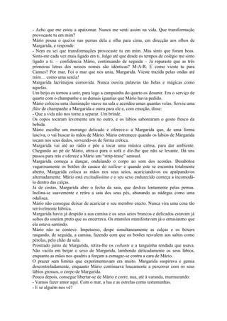 - Acho que me estou a apaixonar. Nunca me senti assim na vida. Que transformação
provocaste tu em mim?
Mário pousa o queixo nas pernas dela e olha para cima, em direcção aos olhos de
Margarida, e responde:
- Nem eu sei que transformações provocaste tu em mim. Mas sinto que foram boas.
Sinto-me cada vez mais ligado em ti. Julgo até que desde os tempos de colégio me sinto
ligado a ti. – confidencia Mário, continuando de seguida – Já reparaste que as três
primeiras letras dos nossos nomes são idênticas? M-A-R. E como vieste tu para
Cannes? Por mar. Foi o mar que nos uniu, Margarida. Vieste trazida pelas ondas até
mim… como uma sereia!
Margarida lacrimejou comovida. Nunca ouvira palavras tão belas e mágicas como
aquelas.
Um beijo os tornou a unir, para logo a campainha do quarto os desunir. Era o serviço de
quarto com o champanhe e as demais iguarias que Mário havia pedido.
Mário colocou uma iluminação suave na sala e acendeu umas quantas velas. Serviu uma
flûte de champanhe a Margarida e outra para ele e, com emoção, disse:
- Que a vida não nos torne a separar. Um brinde.
Os copos tocaram levemente um no outro, e os lábios saborearam o gosto fresco da
bebida.
Mário escolhe um morango delicado e oferece-o a Margarida que, de uma forma
lasciva, o vai buscar às mãos de Mário. Mário estremece quando os lábios de Margarida
tocam nos seus dedos, sorvendo-os de forma erótica.
Margarida vai até ao rádio e põe a tocar uma música calma, para dar ambiente.
Chegando ao pé de Mário, atira-o para o sofá e diz-lhe que não se levante. Dá uns
passos para trás e oferece a Mário um “strip-tease” sensual.
Margarida começa a dançar, ondulando o corpo ao som dos acordes. Desabotoa
vagarosamente os botões do casaco do tailleur e quando este se encontra totalmente
aberto, Margarida coloca as mãos nos seus seios, acariciando-os ou apalpando-os
alternadamente. Mário está excitadíssimo e o seu sexo endurecido começa a incomodá-
lo dentro das calças.
Já de costas, Margarida abre o fecho da saia, que desliza lentamente pelas pernas.
Inclina-se suavemente e retira a saia dos seus pés, abanando as nádegas como uma
odalisca.
Mário não consegue deixar de acariciar o seu membro erecto. Nunca vira uma cena tão
terrivelmente lúbrica.
Margarida havia já despido a sua camisa e os seus seios brancos e delicados estavam já
soltos do soutien preto que os encerrava. Os mamilos manifestavam já o entusiasmo que
ela estava sentindo.
Mário não se conteve. Impetuoso, despe simultaneamente as calças e os boxers
rasgando, de seguida, a camisa, fazendo com que os botões resvalem aos saltos como
pérolas, pelo chão da sala.
Prostrado junto de Margarida, retira-lhe os collants e a tanguinha rendada que usava.
Não vacila em beijar o sexo de Margarida, lambendo delicadamente os seus lábios,
enquanto as mãos nos quadris a forçam a esmagar-se contra a cara de Mário.
O prazer sem limites que experimentavam era muito. Margarida suspirava e gemia
descontroladamente, enquanto Mário continuava loucamente a percorrer com os seus
lábios grossos, o corpo de Margarida.
Pouco depois, consegue libertar-se de Mário e corre, nua, até à varanda, murmurando:
- Vamos fazer amor aqui. Com o mar, a lua e as estrelas como testemunhas.
- E se alguém nos vê?
 