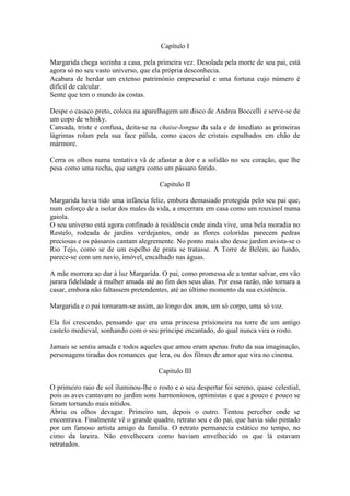 Capítulo I

Margarida chega sozinha a casa, pela primeira vez. Desolada pela morte de seu pai, está
agora só no seu vasto universo, que ela própria desconhecia.
Acabara de herdar um extenso património empresarial e uma fortuna cujo número é
difícil de calcular.
Sente que tem o mundo às costas.

Despe o casaco preto, coloca na aparelhagem um disco de Andrea Boccelli e serve-se de
um copo de whisky.
Cansada, triste e confusa, deita-se na chaise-longue da sala e de imediato as primeiras
lágrimas rolam pela sua face pálida, como cacos de cristais espalhados em chão de
mármore.

Cerra os olhos numa tentativa vã de afastar a dor e a solidão no seu coração, que lhe
pesa como uma rocha, que sangra como um pássaro ferido.

                                       Capitulo II

Margarida havia tido uma infância feliz, embora demasiado protegida pelo seu pai que,
num esforço de a isolar dos males da vida, a encerrara em casa como um rouxinol numa
gaiola.
O seu universo está agora confinado à residência onde ainda vive, uma bela moradia no
Restelo, rodeada de jardins verdejantes, onde as flores coloridas parecem pedras
preciosas e os pássaros cantam alegremente. No ponto mais alto desse jardim avista-se o
Rio Tejo, como se de um espelho de prata se tratasse. A Torre de Belém, ao fundo,
parece-se com um navio, imóvel, encalhado nas águas.

A mãe morrera ao dar à luz Margarida. O pai, como promessa de a tentar salvar, em vão
jurara fidelidade à mulher amada até ao fim dos seus dias. Por essa razão, não tornara a
casar, embora não faltassem pretendentes, até ao último momento da sua existência.

Margarida e o pai tornaram-se assim, ao longo dos anos, um só corpo, uma só voz.

Ela foi crescendo, pensando que era uma princesa prisioneira na torre de um antigo
castelo medieval, sonhando com o seu príncipe encantado, do qual nunca vira o rosto.

Jamais se sentiu amada e todos aqueles que amou eram apenas fruto da sua imaginação,
personagens tiradas dos romances que lera, ou dos filmes de amor que vira no cinema.

                                       Capitulo III

O primeiro raio de sol iluminou-lhe o rosto e o seu despertar foi sereno, quase celestial,
pois as aves cantavam no jardim sons harmoniosos, optimistas e que a pouco e pouco se
foram tornando mais nítidos.
Abriu os olhos devagar. Primeiro um, depois o outro. Tentou perceber onde se
encontrava. Finalmente vê o grande quadro, retrato seu e do pai, que havia sido pintado
por um famoso artista amigo da família. O retrato permanecia estático no tempo, no
cimo da lareira. Não envelhecera como haviam envelhecido os que lá estavam
retratados.
 