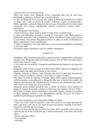 - Irão ficar cheios de inveja, de certeza.
Mário nem pensou mais. Margarida havia-o empurrado para cima de uma mesa,
derrubando o candeeiro e os jornais que estavam sobre ela.
E a boca de Margarida foi ao encontro das virilhas de Mário, percorrendo com os lábios
e a língua toda a zona envolvente do membro viripotente. O gozo era desmesurado e
Mário, agarrando a cabeça de Margarida, faz com que a boca dela percorra todo o pénis
endurecido. Ela chupa-o sofregamente, fazendo movimentos verticais fortes e
estimulantes.
- Pára Margarida. Estou lá quase…
- Então penetra-me. Quero sentir-te dentro de mim, como um macho forte.
E assim, com Margarida encostada à varanda, de costas para o mar, Mário penetra-a.
Primeiro de modo suave mas à medida que o prazer aumentava, a dança sexual tornou-
se mais liberta, mais animal. Margarida cravejava as unhas nas costas de Minotauro de
Mário, aumentando o ritmo da penetração.
O clímax foi apoteótico. Os corpos debatiam-se como se fossem gladiadores disputando
a vida numa arena.
Os amantes caíram extasiados no chão da varanda, abraçando-se.

                                    Capitulo XV

Margarida e Mário permaneceram juntos a restante semana, completamente enamorados
um pelo outro. Margarida acabou por mudar-se para a suite de Mário, havendo todas as
noites muito romance e amor.
O sexo entre eles era perfeito. Conjugavam perfeitamente nas fantasias e nos gostos de
cada um.
Margarida sentia-se bem no papel de mulher fatal e Mário adorava ser subjugado por
aquela mulher sem tabus, incrivelmente jovem e fresca.
Viajaram ainda até ao Mónaco, onde estiveram dois dias. O tempo que não passaram
entre os lençóis, usaram-no a passear, a fazer praia ou a jogar no casino.
Mas estava na altura de regressar a Portugal. Mário tinha a agenda sobrecarregada de
mulheres prontas a rejuvenescerem e Margarida tinha que se inteirar dos assuntos das
empresas deixadas pelo pai. Decidira que iria continuar com o património que o pai, a
muito custo e com muito suor, havia construído.
Margarida queria também remodelar toda a mansão do Restelo, numa tentativa de
apagar os vestígios do passado e oferecer ao futuro um novo aspecto e um novo brilho.
Em relação ao jardim, queria transformá-lo num jardim japonês, rodeado de caminhos
de água, pequenas cascatas e erva delicadamente aparada. Precisava de manter o
equilíbrio espiritual agora encontrado com Mário.

Já no avião, de regresso a casa, Margarida confidencia a Mário:
- Estou com muito medo de regressar a casa. Com medo de, ao chegar, perceber que
tudo o que houve entre nós foi um sonho do qual estou prestes a acordar. E não quero,
de maneira nenhuma, que tal aconteça.
- Não te vou dizer que não seja um sonho, meu amor. Mas é um sonho a dois. Como tal,
é preciso que um de nós acorde para que o sonho se desvaneça. E por mim, não acordo
nunca.
- Diz-me uma coisa, Mário.
- O que quiseres.
- Amas-me?
 