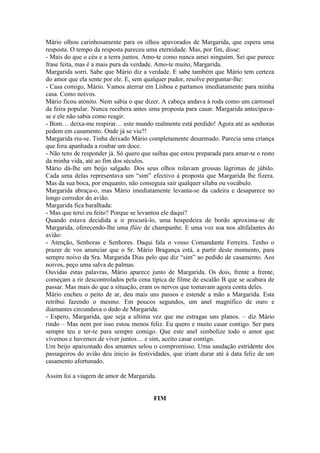 Mário olhou carinhosamente para os olhos apavorados de Margarida, que espera uma
resposta. O tempo da resposta pareceu uma eternidade. Mas, por fim, disse:
- Mais do que o céu e a terra juntos. Amo-te como nunca amei ninguém. Sei que parece
frase feita, mas é a mais pura da verdade. Amo-te muito, Margarida.
Margarida sorri. Sabe que Mário diz a verdade. E sabe também que Mário tem certeza
do amor que ela sente por ele. E, sem qualquer pudor, resolve perguntar-lhe:
- Casa comigo, Mário. Vamos aterrar em Lisboa e partamos imediatamente para minha
casa. Como noivos.
Mário ficou atónito. Nem sabia o que dizer. A cabeça andava à roda como um carrossel
da feira popular. Nunca recebera antes uma proposta para casar. Margarida antecipava-
se e ele não sabia como reagir.
- Bom… deixa-me respirar… este mundo realmente está perdido! Agora até as senhoras
pedem em casamento. Onde já se viu?!
Margarida riu-se. Tinha deixado Mário completamente desarmado. Parecia uma criança
que fora apanhada a roubar um doce.
- Não tens de responder já. Só quero que saibas que estou preparada para amar-te o resto
da minha vida, até ao fim dos séculos.
Mário dá-lhe um beijo salgado. Dos seus olhos rolavam grossas lágrimas de júbilo.
Cada uma delas representava um “sim” efectivo à proposta que Margarida lhe fizera.
Mas da sua boca, por enquanto, não conseguia sair qualquer sílaba ou vocábulo.
Margarida abraça-o, mas Mário imediatamente levanta-se da cadeira e desaparece no
longo corredor do avião.
Margarida fica baralhada:
- Mas que terei eu feito? Porque se levantou ele daqui?
Quando estava decidida a ir procurá-lo, uma hospedeira de bordo aproxima-se de
Margarida, oferecendo-lhe uma flûte de champanhe. E uma voz soa nos altifalantes do
avião:
- Atenção, Senhoras e Senhores. Daqui fala o vosso Comandante Ferreira. Tenho o
prazer de vos anunciar que o Sr. Mário Bragança está, a partir deste momento, para
sempre noivo da Sra. Margarida Dias pelo que diz “sim” ao pedido de casamento. Aos
noivos, peço uma salva de palmas.
Ouvidas estas palavras, Mário aparece junto de Margarida. Os dois, frente a frente,
começam a rir descontrolados pela cena típica de filme de escalão B que se acabara de
passar. Mas mais do que a situação, eram os nervos que tomavam agora conta deles.
Mário encheu o peito de ar, deu mais uns passos e estende a mão a Margarida. Esta
retribui fazendo o mesmo. Em poucos segundos, um anel magnífico de ouro e
diamantes circundava o dedo de Margarida.
- Espero, Margarida, que seja a ultima vez que me estragas uns planos. – diz Mário
rindo – Mas nem por isso estou menos feliz. Eu quero e muito casar contigo. Ser para
sempre teu e ter-te para sempre comigo. Que este anel simbolize todo o amor que
vivemos e havemos de viver juntos… e sim, aceito casar contigo.
Um beijo apaixonado dos amantes selou o compromisso. Uma saudação estridente dos
passageiros do avião deu inicio às festividades, que iriam durar até à data feliz de um
casamento afortunado.

Assim foi a viagem de amor de Margarida.


                                         FIM
 