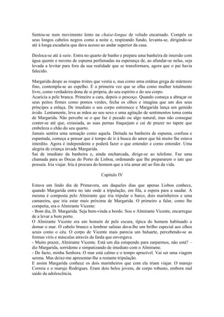 Sentou-se num movimento lento na chaise-longue de veludo encarnado. Compôs os
seus longos cabelos negros como a noite e, respirando fundo, levanta-se, dirigindo-se
até à longa escadaria que dava acesso ao andar superior da casa.

Desloca-se até à suite. Entra no quarto de banho e prepara uma banheira de imersão com
água quente e nuvens de espuma perfumadas na esperança de, ao afundar-se nelas, seja
levada a levitar para fora da sua realidade que se transformara, agora que o pai havia
falecido.

Margarida despe as roupas tristes que vestia e, nua como uma estátua grega de mármore
fino, contempla-se ao espelho. É a primeira vez que se olha como mulher totalmente
livre, como verdadeira dona de si própria, do seu espírito e do seu corpo.
Acaricia a pele branca. Primeiro a cara, depois o pescoço. Quando começa a abraçar os
seus peitos firmes como pomos verdes, fecha os olhos e imagina que um dos seus
príncipes a enlaça. De imediato o seu corpo estremece e Margarida lança um gemido
ávido. Lentamente, leva as mãos ao seu sexo e uma agitação de sentimentos toma conta
de Margarida. Não percebe se o que faz é pecado ou algo natural, mas não consegue
conter-se até que, extasiada, as suas pernas fraquejam e cai de prazer no tapete que
embeleza o chão do seu quarto.
Jamais sentira uma sensação como aquela. Deitada na banheira de espuma, confusa e
espantada, começa a pensar que é tempo de ir à busca do amor que há muito lhe estava
interdito. Agora é independente e poderá fazer o que entender e como entender. Uma
alegria de criança invade Margarida.
Sai de imediato da banheira e, ainda encharcada, dirige-se ao telefone. Faz uma
chamada para as Docas do Porto de Lisboa, ordenando que lhe prepararem o iate que
possuía. Iria viajar. Iria à procura do homem que a iria amar até ao fim da vida.

                                     Capitulo IV

Estava um lindo dia de Primavera, um daqueles dias que apenas Lisboa conhece,
quando Margarida entra no iate onde a tripulação, em fila, a espera para a saudar. A
mesma é composta pelo Almirante que iria tripular o barco, dois marinheiros e uma
camareira, que iria estar mais próxima de Margarida. O primeiro a falar, como lhe
competia, era o Almirante Vicente:
- Bom dia, D. Margarida. Seja bem-vinda a bordo. Sou o Almirante Vicente, encarregue
de a levar a bom porto.
O Almirante Vicente era um homem de pele escura, típica do homem habituado a
domar o mar. O cabelo branco a lembrar salinas dava-lhe um brilho especial aos olhos
azuis como o céu. O corpo de Vicente mais parecia um baluarte, percebendo-se as
formas viris e másculas através da farda que envergava.
- Muito prazer, Almirante Vicente. Está um dia estupendo para zarparmos, não está? –
diz Margarida, sorridente e simpatizando de imediato com o Almirante.
- De facto, minha Senhora. O mar está calmo e o tempo aprazível. Vai ser uma viagem
serena. Mas deixe-me apresentar-lhe a restante tripulação.
E assim Margarida conhece os dois marinheiros que com ela iriam viajar. O marujo
Correia e o marujo Rodrigues. Eram dois belos jovens, de corpo robusto, embora mal
saído da adolescência.
 
