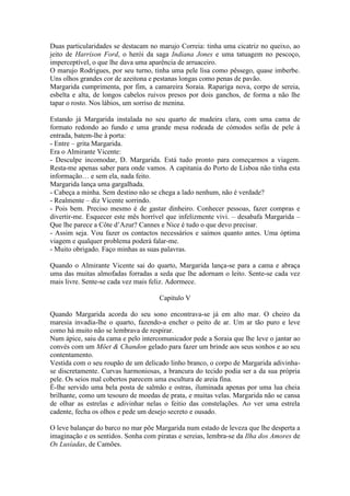 Duas particularidades se destacam no marujo Correia: tinha uma cicatriz no queixo, ao
jeito de Harrison Ford, o herói da saga Indiana Jones e uma tatuagem no pescoço,
imperceptível, o que lhe dava uma aparência de arruaceiro.
O marujo Rodrigues, por seu turno, tinha uma pele lisa como pêssego, quase imberbe.
Uns olhos grandes cor de azeitona e pestanas longas como penas de pavão.
Margarida cumprimenta, por fim, a camareira Soraia. Rapariga nova, corpo de sereia,
esbelta e alta, de longos cabelos ruivos presos por dois ganchos, de forma a não lhe
tapar o rosto. Nos lábios, um sorriso de menina.

Estando já Margarida instalada no seu quarto de madeira clara, com uma cama de
formato redondo ao fundo e uma grande mesa rodeada de cómodos sofás de pele à
entrada, batem-lhe à porta:
- Entre – grita Margarida.
Era o Almirante Vicente:
- Desculpe incomodar, D. Margarida. Está tudo pronto para começarmos a viagem.
Resta-me apenas saber para onde vamos. A capitania do Porto de Lisboa não tinha esta
informação… e sem ela, nada feito.
Margarida lança uma gargalhada.
- Cabeça a minha. Sem destino não se chega a lado nenhum, não é verdade?
- Realmente – diz Vicente sorrindo.
- Pois bem. Preciso mesmo é de gastar dinheiro. Conhecer pessoas, fazer compras e
divertir-me. Esquecer este mês horrível que infelizmente vivi. – desabafa Margarida –
Que lhe parece a Côte d’Azur? Cannes e Nice é tudo o que devo precisar.
- Assim seja. Vou fazer os contactos necessários e saímos quanto antes. Uma óptima
viagem e qualquer problema poderá falar-me.
- Muito obrigado. Faço minhas as suas palavras.

Quando o Almirante Vicente sai do quarto, Margarida lança-se para a cama e abraça
uma das muitas almofadas forradas a seda que lhe adornam o leito. Sente-se cada vez
mais livre. Sente-se cada vez mais feliz. Adormece.

                                     Capitulo V

Quando Margarida acorda do seu sono encontrava-se já em alto mar. O cheiro da
maresia invadia-lhe o quarto, fazendo-a encher o peito de ar. Um ar tão puro e leve
como há muito não se lembrava de respirar.
Num ápice, saiu da cama e pelo intercomunicador pede a Soraia que lhe leve o jantar ao
convés com um Möet & Chandon gelado para fazer um brinde aos seus sonhos e ao seu
contentamento.
Vestida com o seu roupão de um delicado linho branco, o corpo de Margarida adivinha-
se discretamente. Curvas harmoniosas, a brancura do tecido podia ser a da sua própria
pele. Os seios mal cobertos parecem uma escultura de areia fina.
É-lhe servido uma bela posta de salmão e ostras, iluminada apenas por uma lua cheia
brilhante, como um tesouro de moedas de prata, e muitas velas. Margarida não se cansa
de olhar as estrelas e adivinhar nelas o feitio das constelações. Ao ver uma estrela
cadente, fecha os olhos e pede um desejo secreto e ousado.

O leve balançar do barco no mar põe Margarida num estado de leveza que lhe desperta a
imaginação e os sentidos. Sonha com piratas e sereias, lembra-se da Ilha dos Amores de
Os Lusíadas, de Camões.
 