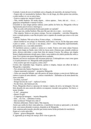 Contudo, é posta de novo à realidade com a chegada, de mansinho, do marujo Correia.
- Espero não vir incomodá-la, Senhora. Mas vi-a de longe, de olhos postos nas estrelas,
e achei melhor vir ver se estava bem.
- Estava a espiar-me, marujo Correia?
- Não, minha Senhora. De modo algum… estava apenas… bom, não sei… vi-a e… -
gaguejava atrapalhado o marujo Correia.
Cruzando as suas longas pernas sedosas como pedras de beira rio, Margarida volta-se
ligeiramente para Correia e interroga-o:
- Não me acha suficientemente bonita para poder ser espiada?
- Claro que sim, minha Senhora. Mas juro-lhe que não era o caso… eu só estava…
- Não importa. Sente-se um pouco comigo. Faz-me companhia – convidou Margarida,
com o coração prestes a sair-lhe do peito com o espanto da ousadia que estava a ter com
o marujo.
- Não sei, Senhora. Não sei se deva. O meu colega… o Almirante…
- Quem manda no seu colega, no Almirante, neste barco, sou eu. Se lhe digo para sentar
é para se sentar… se for esse o seu desejo, claro! – disse Margarida experimentando,
pela primeira vez, o seu lado autoritário.
 O marinheiro puxou a cadeira e sentou-se a medo. Estava com umas calças brancas
justas, mais largas ao fundo, uma t-shirt às riscas azuis e brancas que, estando colada ao
peito, deixava adivinhar o corpo bem feito do marujo Correia. Na cabeça, um chapéu
branco displicentemente atirado para o lado e uma madeixa de cabelo pendia-lhe sobre a
testa. Era o pirata com quem Margarida havia sonhado.
Durante uns breves momentos não trocaram palavras. Contemplavam o mar como quem
o via pela primeira vez. Margarida então pergunta-lhe:
- Essa cicatriz que tem no queixo, como a fez?
Correia não respondeu logo. Suspirou, ajeitou o chapéu, lançou um olhar de lado a
Margarida e respondeu:
- Nos arraiais dos Santos Populares, há 3 anos.
- Algum namorado ciumento? – perguntou Margarida
- Antes um mancebo bêbado, que não parava de lançar piropos a uma jovem fadista que
cantava à porta de uma taberna. – contou o marinheiro – Defendeu-se de mim dando-me
com a navalha.
- Era bela, a jovem?
- Porque haveria de o ser? – replicou Correia
- Se não fosse, não lutaria por ela.
Nisto, Margarida observa o pescoço do marujo e repara, de novo, na tatuagem. Era um
belo desenho de uma sereia de cabelos esvoaçantes, tocando uma guitarra. Em baixo, o
nome Ariadne.
- É ela? – perguntou
- Quem? O quê?
- A rapariga da tatuagem. – insistiu Margarida.
- Sim… era. Era. – sublinhou Correia.
- Que aconteceu? Porquê era e não é?
- Destinos diferentes. Outros fados. Não importa.
Assim que acaba de dizer estas palavras, o marinheiro levanta-se apressado e, de modo
rude, sem nunca abrandar os passos, despede-se de Margarida.
Esta, surpresa pela reacção, percebe que tocara numa ferida profunda do marinheiro.
Ergue-se e corre atrás dele.
- Espere – gritava Margarida – desculpe.
E, agarrando já no braço do marujo, fá-lo virar-se para ela.
 