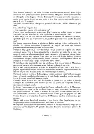 Num instante irreflectido, os lábios de ambos transformaram-se num só. Eram beijos
instintivos mas apetecidos desde o primeiro instante. Margarida passava ansiosamente
as mãos pelas costas largas e robustas do marujo Correia, que respondia esmagando-a
contra si, ao mesmo tempo que esta sentia o sexo dele crescer, aumentando assim o
desejo de o ter dentro dela.
Margarida liberta-se dele e corre para o quarto. O marinheiro, confuso, não sabe o que
fazer.
Ela, voltando-se, pergunta-lhe:
- Vens ou preferes esperar pelo canto da sereia?
Correia corre imediatamente ao encontro dela e assim que ambos entram no quarto
Margarida é atirada para cima da cama, espalhando as almofadas pelo chão.
Correia dirige-se a ela e de novo os dois amantes despertam um terramoto de beijos,
ajoelhados por cima do colchão macio, resguardado por uma bonita colcha de cetim
azul.
Por longos momentos ficaram a admirar-se. Beijos atrás de beijos, carícias atrás de
carícias. As línguas saborearam longamente os corpos. As mãos dos amantes
percorreram cada recanto dos corpos ávidos de amor.
Margarida despe, por fim, a t-shirt do marujo e afoga a sua boca no peito forte e bem
desenhado deste. Com a língua circunda-lhe os mamilos, cravando-lhe as mãos nas
costas, levando-o a soltar um gemido de prazer. Ao descer pelo corpo do marujo chega,
finalmente, ao seu sexo erecto e firme como um tronco de árvore. Beija-o, primeiro
delicadamente e suga-o, fervorosamente, depois. O marujo Correia agarra os cabelos de
Margarida e, balanceando o corpo suavemente, marca o ritmo.
O marinheiro, não aguentando mais de satisfação, deita-se por cima de Margarida,
desejoso de provar o sabor da sua carne, de cheirar o perfume da sua pele.
Beija e toca desenfreadamente os seios de Margarida até que, com o sexo forte e
pujante, a penetra loucamente, levando os dois amantes ao êxtase, enquanto os corpos se
movem um por cima do outro, como um veleiro navegando no mar.
Margarida marca o compasso desta dança de prazer, agarrando e apertando as nádegas
firmes e lisas do marinheiro, obrigando-o a ir mais fundo, levando-a a soltar gemidos
loucos de prazer, numa luxúria desgovernada.
Estando a fazer a ronda pelo iate, verificando se estava tudo em ordem, o marujo
Rodrigues foi despertado pelo barulho que saía do quarto de Margarida. Curioso,
resolveu espreitar pela janela.
Lá dentro vislumbrava o corpo escultural de Correia ondulando sobre o de Margarida.
Ficou atónito com o que via. De imediato começou a tocar, suavemente, o seu membro
que parecia despertar. A cabeça e o corpo de Margarida contorcendo-se estavam a
deixá-lo excitado. Ora mirava um, ora mirava outro. Sentia igual desejo pelos dois. Do
Correia desejava a envergadura do corpo e de Margarida a pele e a sensualidade que
possuía.
Não se pôde conter. Despiu ali as calças e, sem tirar os olhos daquela cena lasciva,
imaginando-se entre aqueles dois amantes, satisfez-se de imediato.
Os orgasmos acontecerem em simultâneo, como se os três fossem um só corpo que se
satisfazia, secreto, de prazer. Os gemidos de dentro do quarto abafaram os gemidos de
Rodrigues.


                                     Capitulo VI
 