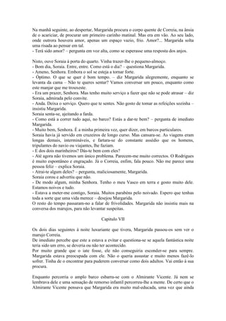Na manhã seguinte, ao despertar, Margarida procura o corpo quente de Correia, na ânsia
de o acariciar, de procurar um primeiro carinho matinal. Mas era em vão. Ao seu lado,
onde outrora houvera amor, apenas um espaço vazio, frio. Amor?... Margarida solta
uma risada ao pensar em tal.
- Terá sido amor? – pergunta em voz alta, como se esperasse uma resposta dos anjos.

Nisto, ouve Soraia à porta do quarto. Vinha trazer-lhe o pequeno-almoço.
- Bom dia, Soraia. Entre, entre. Como está o dia? – questiona Margarida.
- Ameno, Senhora. Embora o sol se esteja a tornar forte.
- Óptimo. O que se quer é bom tempo. – diz Margarida alegremente, enquanto se
levanta da cama – Não te queres sentar? Vamos conversar um pouco, enquanto como
este manjar que me trouxeste.
- Era um prazer, Senhora. Mas tenho muito serviço a fazer que não se pode atrasar – diz
Soraia, admirada pelo convite.
- Anda. Deixa o serviço. Quero que te sentes. Não gosto de tomar as refeições sozinha –
insistiu Margarida.
Soraia senta-se, ajeitando a farda.
- Como está a correr tudo aqui, no barco? Estás a dar-te bem? – pergunta de imediato
Margarida.
- Muito bem, Senhora. É a minha primeira vez, quer dizer, em barcos particulares.
Soraia havia já servido em cruzeiros de longo curso. Mas cansara-se. As viagens eram
longas demais, intermináveis, e fartara-se do constante assédio que os homens,
tripulantes do navio ou viajantes, lhe faziam.
- E dos dois marinheiros? Dás-te bem com eles?
- Até agora não tivemos um único problema. Parecem-me muito correctos. O Rodrigues
é muito espontâneo e engraçado. Já o Correia, enfim, fala pouco. Não me parece uma
pessoa feliz – explica Soraia.
- Atrai-te algum deles? – pergunta, maliciosamente, Margarida.
Soraia corou e advertiu que não.
- De modo algum, minha Senhora. Tenho o meu Vasco em terra e gosto muito dele.
Estamos noivos e tudo.
- Estava a meter-me contigo, Soraia. Muitos parabéns pelo noivado. Espero que tenhas
toda a sorte que uma vida merece – desejou Margarida.
O resto do tempo passaram-no a falar de frivolidades. Margarida não insistiu mais na
conversa dos marujos, para não levantar suspeitas.

                                     Capitulo VII

Os dois dias seguintes à noite luxuriante que tivera, Margarida passou-os sem ver o
marujo Correia.
De imediato percebe que este a estava a evitar e questiona-se se aquela fantástica noite
teria sido um erro, se deveria ou não ter acontecido.
Por muito grande que o iate fosse, ele não conseguiria esconder-se para sempre.
Margarida estava preocupada com ele. Não o queria assustar e muito menos fazê-lo
sofrer. Tinha de o encontrar para puderem conversar como dois adultos. Vai então à sua
procura.

Enquanto percorria o amplo barco esbarra-se com o Almirante Vicente. Já nem se
lembrava dele e uma sensação de remorso infantil percorreu-lhe a mente. De certo que o
Almirante Vicente pensava que Margarida era muito mal-educada, uma vez que ainda
 