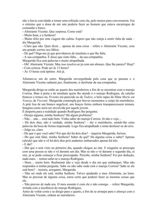 não o havia convidado a tomar uma refeição com ela, pelo menos para conversarem. Era
o mínimo que a dona de um iate poderia fazer ao homem que estava encarregue de
comandar o barco.
- Almirante Vicente. Que surpresa. Como está?
- Muito bem, e a Senhora?
- Muito feliz por esta viagem tão calma. Espero que não esteja a sentir falta de nada –
diz Margarida.
- Claro que não. Quer dizer… apenas de uma coisa – refere o Almirante Vicente, com
um grande sorriso nos lábios.
- De quê? Diga-me já que providencio de imediato o que lhe falta.
- A sua companhia. É disso que sinto falta… da sua companhia.
Margarida fica sem palavras e muito atrapalhada.
- Oh! Almirante Vicente. Mas isso resolve-se já com um almoço. Que lhe parece? Hoje?
- Com certeza. Pode ser às 13 horas?
- Às 13 horas está óptimo. Até já.

Afastam-se um do outro. Margarida envergonhada pela cena que se passara e o
Almirante Vicente radiante por, finalmente, ir desfrutar da sua companhia.

Margarida dirige-se então ao quarto dos marinheiros a fim de se encontrar com o marujo
Correia. Bate à porta e de imediato quem lhe atende é o marujo Rodrigues, de calções
brancos e tronco nu. O rosto era parecido ao de Tadzio, o belo rapaz do filme Morte em
Veneza, de Visconti. Margarida contempla por breves momentos o corpo do marinheiro.
A pele lisa de um branco angelical, uns braços fortes embora transparecessem ternura.
Imagina como seria ser envolvida por aquele jovem.
É desperta para a realidade quando Rodrigues lhe pergunta:
- Deseja alguma, minha Senhora? Há algum problema?
- Não… não… está tudo bem. Vinha saber do marujo Correia. Já não o vejo…
- Há dois dias, não é verdade, minha Senhora? – diz o marinheiro, saindo-lhe estas
palavras da boca de forma impensada. Logo fica atrapalhado e tenta desfazer-se do erro.
- Julgo eu, claro.
- Do que é que você sabe? Por que diz há dois dias? – inquiriu Margarida, furiosa.
- Do que está falar, minha Senhora? Saber de quê? Há alguma coisa a saber? Apenas
calculei que não o vê há dois dias pois andamos embarcados apenas há três.
- E daí?
- Daí que o terá visto no primeiro dia, quando chegou ao iate. E ninguém se preocupa
com uma pessoa se não o vê durante um dia. Mas se não o vê durante o segundo dia, aí
sim, já se pode começar a ficar preocupado. Percebe, minha Senhora? Foi por dedução,
nada mais. – tentou safar-se o marujo Rodrigues.
- Hum… muito bem. Realmente não o vejo desde o dia em que embarquei. Mas não
respondeu à minha pergunta. Sabe ou não sabe onde está o marujo Correia? Sabe se ele
está bem? – insistiu, arrogante, Margarida.
- Não sei onde ele está, minha Senhora. Talvez ajudando o meu Almirante, no leme.
Mas se precisar de alguma coisa, estou certo que poderei fazer as mesmas coisas que
ele.
- Não preciso de nada seu. O meu assunto é com ele e não consigo. – refere Margarida,
irritada com a insolência do marujo Rodrigues.
Antes de voltar costa e se dirigir para o quarto, a fim de se arranjar para o almoço com o
Almirante Vicente, ordena ao marinheiro:
 