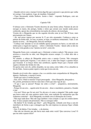 - Quando estiver com o marujo Correia diga-lhe que o procurei e que preciso que venha
ter comigo. Com urgência. Logo, de imediato. Entendeu?
- Fique descansada, minha Senhora. Assim o farei – responde Rodrigues, com um
sorriso matreiro.

                                    Capitulo VIII

O almoço com o Almirante Vicente decorreu de uma forma calma. Falaram da arte de
navegar os mares, dos perigos, lendas e mitos que cercam esse mundo ainda pouco
conhecido, apesar das extraordinárias inovações da ciência e da tecnologia.
Vicente diz a Margarida que no dia seguinte deverão estar já na Côte D’Azur, mais
precisamente em Cannes.
- Ah, mal posso esperar por ancorar lá. É um sitio encantador. Conheço-o como as
palmas da minha mão. As ruas, as praias, as lojas, os melhores restaurantes. Tudo. É um
paraíso na terra. – diz Margarida, cheia de satisfação.
- Conheço mal. Quando se vai em trabalho apenas pensamos no barco, se está tudo em
ordem para a viagem de regresso. – refere o Almirante Vicente – Quem sabe se não me
faz uma visita guiada a esse “paraíso na terra”, como diz.

Margarida ficara com a sensação que o Almirante a tentava seduzir. Não poucas vezes
arriscava a tocar-lhe na mão, mas Margarida recuava sempre. E o olhar dele não a
enganava.
No entanto, a cabeça de Margarida estava com o marujo Correia. Não conseguia
esquecer aquela pele trigueira, o seu cheiro a sal, o sabor dos longos e quentes beijos
que trocaram. E os braços fortes mas carinhosos, aqueles braços que a faziam sentir
segura e distante das feridas da vida.
Só queria estar com ele, ambos despidos, na sua cama, como Adão e Eva a desafiar as
leis do Éden. Ansiava poder repetir a noite que tivera com ele.

Quando era já noite alta e apenas a lua e as estrelas eram companheiras de Margarida,
aparece, finalmente, o marujo Correia.
- Soube que esteve à minha procura.
- Sim, estive. Onde te meteste? Fiquei preocupada. – disse Margarida, abraçando-o.
Ele, porém, permaneceu imóvel, mais duro e hirto que uma viga de aço.
- O que é que se passou? Porque me estás a evitar? – perguntava, ansiosamente,
Margarida.
- Porque foi um erro… aquela noite foi um erro – disse o marinheiro, pensativo, fixando
o mar.
- Um erro? Dizes que foi um erro? Eu dei-me a ti como a ninguém! Não podes negar
que houve entre nós uma química muito forte, uma explosão de sentimentos que não
soubemos controlar! – dizia Margarida, revoltada com as afirmações de Correia.
- Não nego nada disso. Mas não nego também o meu coração e o que ele contém dentro
dele. O meu coração está prisioneiro. Não se consegue soltar.
- Da fadista? É de Ariadne que falas? – grita Margarida, voltando com força a cara do
marinheiro de forma a que a tatuagem que lhe está impressa no pescoço fique voltada
para ela.
- Sim. É da fadista. É da Ariadne… e do destino.
- Mas não me disseste que não havia mais nada entre vocês? Que conversa é essa? O
que me estás a querer dizer?
 