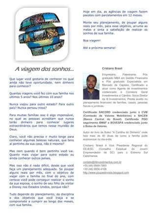 A viagem dos sonhos...
Que lugar você gostaria de conhecer no qual
ainda não teve oportunidade, nem dinheiro
para conhecer?
Quantas viagens você fez com sua família nos
últimos 5 anos? Nos últimos 10 anos?
Nunca viajou para outro estado? Para outro
país? Nunca pensou nisso?
Para muitas famílias isso é algo impensável,
no qual as pessoas acreditam que nunca
terão dinheiro para conhecer lugares
extraordinários que temos nesse mundão de
Deus.
Claro, você não precisa ir muito longe para
conhecer algumas belezas naturais, que tens
aí pertinho da sua casa, não é mesmo?
Mas nem quando é bem pertinho você vai.
Quanto mais viajar para outro estado ou
ainda conhecer outros países.
Mas isso não é nada difícil, desde que você
faça um planejamento adequado. Se poupar
alguns reais por mês, com o objetivo de
viajar com a família no final do ano, com
certeza você pode conseguir realizar o sonho
da sua esposa, o sonho de seu filho de visitar
a Disney nos Estados Unidos, porque não?
Tudo depende do planejamento, da disciplina
e dos objetivos que você traça e se
compromete a cumprir ao longo dos meses,
com sua família.
Hoje em dia, as agências de viagem fazem
pacotes com parcelamentos em 12 meses.
Monte seu planejamento, de poupar alguns
reais por mês, para esse objetivo, arrume as
malas e sinta a satisfação de realizar os
sonhos de sua família.
Boa viagem!
Até a próxima semana!
Cristiano Brasil
Empresário, Palestrante, Pós
graduado MBA em Gestão Financeira
e Pós graduado Especialista em
Mercado de Capitais, Certificado a
atuar como Agente de Investimentos
credenciado á Corretora Geral
Investimentos e Câmbio, Sócio Diretor
da i9 Investimentos. Presta auxilio no
planejamento financeiro de famílias, casais, pessoas
físicas e jurídicas.
Certificado ANCORD credenciado junto á CVM
(Comissão de Valores Mobiliários) e BACEN
(Banco Central do Brasil). Certificado PQO
seguimento BM&F e BOVESPA credenciado junto
á Bolsa de Valores.
Autor do livro de Bolso “A Cartilha do Dinheiro” onde
lista mais de 80 dicas de como a família pode
economizar no dia-a-dia.
Cristiano Brasil é Vice Presidente Regional do
CEJESC (Conselho Estadual do Jovem
Empreendedor de SC) para o Extremo Sul
Catarinense.
contato@i9investimentos.com.br
+55 (48) 9949-7993
+55 (48) 9958-4168
http://www.poupeeinvista.blogspot.com
 