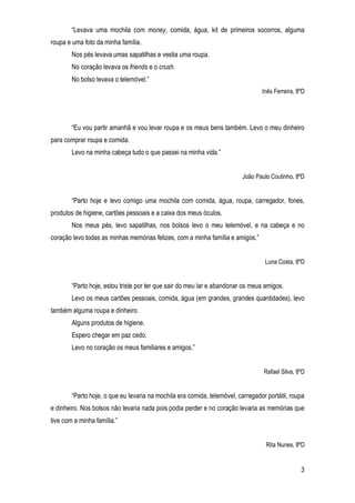 3
“Levava uma mochila com money, comida, água, kit de primeiros socorros, alguma
roupa e uma foto da minha família.
Nos pés levava umas sapatilhas e vestia uma roupa.
No coração levava os friends e o crush.
No bolso levava o telemóvel.”
Inês Ferreira, 8ºD
“Eu vou partir amanhã e vou levar roupa e os meus bens também. Levo o meu dinheiro
para comprar roupa e comida.
Levo na minha cabeça tudo o que passei na minha vida.”
João Paulo Coutinho, 8ºD
“Parto hoje e levo comigo uma mochila com comida, água, roupa, carregador, fones,
produtos de higiene, cartões pessoais e a caixa dos meus óculos.
Nos meus pés, levo sapatilhas, nos bolsos levo o meu telemóvel, e na cabeça e no
coração levo todas as minhas memórias felizes, com a minha família e amigos.”
Luna Costa, 8ºD
“Parto hoje, estou triste por ter que sair do meu lar e abandonar os meus amigos.
Levo os meus cartões pessoais, comida, água (em grandes, grandes quantidades), levo
também alguma roupa e dinheiro.
Alguns produtos de higiene.
Espero chegar em paz cedo.
Levo no coração os meus familiares e amigos.”
Rafael Silva, 8ºD
“Parto hoje, o que eu levaria na mochila era comida, telemóvel, carregador portátil, roupa
e dinheiro. Nos bolsos não levaria nada pois podia perder e no coração levaria as memórias que
tive com a minha família.”
Rita Nunes, 8ºD
 