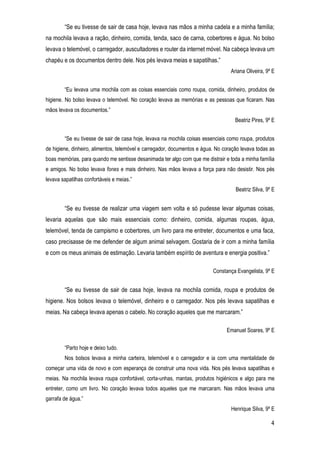 4
“Se eu tivesse de sair de casa hoje, levava nas mãos a minha cadela e a minha família;
na mochila levava a ração, dinheiro, comida, tenda, saco de carna, cobertores e água. No bolso
levava o telemóvel, o carregador, auscultadores e router da internet móvel. Na cabeça levava um
chapéu e os documentos dentro dele. Nos pés levava meias e sapatilhas.”
Ariana Oliveira, 9º E
“Eu levava uma mochila com as coisas essenciais como roupa, comida, dinheiro, produtos de
higiene. No bolso levava o telemóvel. No coração levava as memórias e as pessoas que ficaram. Nas
mãos levava os documentos.”
Beatriz Pires, 9º E
“Se eu tivesse de sair de casa hoje, levava na mochila coisas essenciais como roupa, produtos
de higiene, dinheiro, alimentos, telemóvel e carregador, documentos e água. No coração levava todas as
boas memórias, para quando me sentisse desanimada ter algo com que me distrair e toda a minha família
e amigos. No bolso levava fones e mais dinheiro. Nas mãos levava a força para não desistir. Nos pés
levava sapatilhas confortáveis e meias.”
Beatriz Silva, 9º E
“Se eu tivesse de realizar uma viagem sem volta e só pudesse levar algumas coisas,
levaria aquelas que são mais essenciais como: dinheiro, comida, algumas roupas, água,
telemóvel, tenda de campismo e cobertores, um livro para me entreter, documentos e uma faca,
caso precisasse de me defender de algum animal selvagem. Gostaria de ir com a minha família
e com os meus animais de estimação. Levaria também espírito de aventura e energia positiva.”
Constança Evangelista, 9º E
“Se eu tivesse de sair de casa hoje, levava na mochila comida, roupa e produtos de
higiene. Nos bolsos levava o telemóvel, dinheiro e o carregador. Nos pés levava sapatilhas e
meias. Na cabeça levava apenas o cabelo. No coração aqueles que me marcaram.”
Emanuel Soares, 9º E
“Parto hoje e deixo tudo.
Nos bolsos levava a minha carteira, telemóvel e o carregador e ia com uma mentalidade de
começar uma vida de novo e com esperança de construir uma nova vida. Nos pés levava sapatilhas e
meias. Na mochila levava roupa confortável, corta-unhas, mantas, produtos higiénicos e algo para me
entreter, como um livro. No coração levava todos aqueles que me marcaram. Nas mãos levava uma
garrafa de água.”
Henrique Silva, 9º E
 