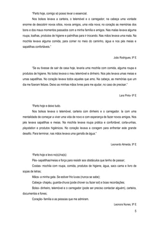 5
“Parto hoje, comigo só posso levar o essencial.
Nos bolsos levava a carteira, o telemóvel e o carregador; na cabeça uma vontade
enorme de descobrir novos sítios, novos amigos, uma vida nova; no coração as memórias dos
bons e dos maus momentos passados com a minha família e amigos. Nas malas levava alguma
roupa, toalhas, produtos de higiene e palmilhas para ir trocando. Nas mãos levava uma mala. Na
mochila levava alguma comida, para comer no meio do caminho, água e nos pés meias e
sapatilhas confortáveis.”
João Rodrigues, 9º E
“Se eu tivesse de sair de casa hoje, levaria uma mochila com comida, alguma roupa e
produtos de higiene. No bolso levava o meu telemóvel e dinheiro. Nos pés levava umas meias e
umas sapatilhas. No coração levava todos aqueles que amo. Na cabeça, as memórias que um
dia me fizeram felizes. Deixo as minhas mãos livres para me ajudar, no caso de precisar.”
Lara Pinto- 9º E
“Parto hoje e deixo tudo.
Nos bolsos levava o telemóvel, carteira com dinheiro e o carregador. Ia com uma
mentalidade de começar a viver uma vida de novo e com esperança de fazer novos amigos. Nos
pés levava sapatilhas e meias. Na mochila levava roupa prática e confortável, corta-unhas,
playstation e produtos higiénicos. No coração levava a coragem para enfrentar este grande
desafio. Para terminar, nas mãos levava uma garrafa de água.”
Leonardo Almeida, 9º E
“Parto hoje e levo no(s)/na(s):
Pés- sapatilhas/meias e força para resistir aos obstáculos que tenho de passar;
Costas- mochila com roupa, comida, produtos de higiene, água, saco cama e livro de
sopas de letras;
Mãos- a minha gata. Se estiver frio luvas (nunca se sabe);
Cabeça- chapéu, guarda-chuva (pode chover ou fazer sol) e boas recordações;
Bolso- dinheiro, telemóvel e o carregador (pode ser preciso contactar alguém), carteira,
documentos e fones;
Coração- família e as pessoas que me admiram.
Leonora Nunes, 9º E
 