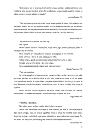 6
“Se tivesse de sair de casa hoje, levaria dinheiro, roupa, comida e produtos de higiene numa
mochila. No bolso levava o telemóvel, carteira. No coração levava sangue; nos pés sapatilhas e meias; na
cabeça levava um cérebro, cabelo e um chapéu.”
Lourenço Soares, 9º E
“Parto hoje. Levo numa mochila comida, roupa, água e produtos de higiene. No bolso levo o meu
telemóvel e dinheiro. Nos pés levo sapatilhas e meias. No coração levo todos aqueles que amo e fazem
parte dos meus dias. Na cabeça levo todas as minhas memórias que fizeram parte da minha vida (boas e
más) enquanto estive cá. Deixo as minhas mãos livres para me ajudar, caso haja obstáculos.”
Margarida Sá, 9º E
“Não me deram muita escolha, mas parto hoje.
Pés- sapatos.
Mochila- objetos essenciais para a higiene, roupa, comida, água, dinheiro, carregador, cartão de
cidadão e outros documentos.
Mãos- trela onde levo o meu cão, uma caixa para levar as peças do meu trampolim.
Bolso- telemóvel e chaves de casa, caso eu queira voltar.
Cabeça- chapéu, guarda-chuva (pode estar sol ou então chover, nunca se sabe).
Coração- amor da minha família e dos meus amigos.
Cara- óculos de sol/óculos de natação (pode estar mau tempo).”
Ricardo Figueiredo, 9º E
“Parto hoje, deixo tudo.
Na minha cabeça levo as boas recordações; no meu coração, a família e amigos; no meu bolso
levo o meu telemóvel, um cartão de crédito e no outro notas e moedas. Às costas, na mochila, levaria
roupa, sapatilhas e produtos de higiene, fones, carregador de telemóvel e um livro de jogos, tipo sopa de
letras. Finalmente, nos pés, levaria patins para andar mais rápido, já que na mochila já tinha um par de
sapatilhas.
Quanto à comida, ou tinha de passar a ser canibal, ou faria como os homens das cavernas,
mataria peixes e cozinhá-los-ia numa lareira iniciada com o raspar de pedras nos paus.
Tiago Coelho, 9º E
“Parto hoje e deixo tudo.
Nos bolsos levava a minha carteira, telemóvel e o carregador.
Ia com uma mentalidade de começar a viver uma vida, de novo, e com esperança de
fazer novos amigos. Nos pés levava sapatilhas, meias e chulé. Na mochila levava roupa
desportiva, prática e confortável, corta-unhas, playstation e alguns alimentos em conserva. Por
fim, levava nas mãos uma garrafa de água e uma mala com mais bens essenciais.”
Vasco Lemos, 9º E
 