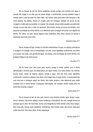 7
“Se eu tivesse de sair da minha residência, levaria comigo uma mochila com água e
comida até chegar a um sítio que me desse abrigo e mantimentos. Levaria também roupa e
mantas para o caso de estar frio. Nas mãos, não levaria nada para estar mais tranquila e não
muito pesada. Na cabeça, levaria um chapéu para me conseguir proteger um pouco do sol,
coragem e noção pelo que poderia vir a passar. No coração, levava todos aqueles que estiveram
comigo, os que mais amo e mais me apoiavam. Nos bolsos, levava um pouco de dinheiro, uma
pequena recordação da minha família e um telemóvel para conseguir comunicar com alguém da
família. Por último, nos pés, levava alguma coisa confortável. Nos olhos, levaria uns óculos e
esperança para tudo correr bem.
Alexandra Costa, 9º F
“Se eu tivesse de fugir, levaria na mochila mantimentos e roupa; na cabeça consciência
e coragem; no coração, amor e tranquilidade; nos pés, umas sapatilhas confortáveis; nos olhos
uns óculos; nas mãos, uma garrafa de água; nos bolsos, uma recordação da minha família e do
professor Miguel e da minha turma.”
Ana Silva, 9º F
“Se eu fosse viver para outro país, levaria comigo a minha carteira com a minha
identificação e dinheiro para me desenrascar por algum tempo, nos meus bolsos. Na mochila,
levaria roupa, coisas de higiene, alguma comida e água. Nos pés teria umas sapatilhas
confortáveis. Levaria na cabeça e nos olhos uma imagem de um lugar bonito, no qual poderia ter
uma vida boa e conseguir seguir em frente. Nas mãos, levaria o meu telemóvel para poder
contactar com a minha família e pesquisar informações. No coração, levaria saúde para me
sentir bem durante a viagem. “
Andrea Anjos, 9º F
“Se eu tivesse de sair do meu país, levava numa mochila comida, água, lenços, roupa,
livros e dinheiro. Na minha cabeça, levava confiança e consciência. No meu coração levava as
pessoas que eu amo. No meu bolso, levava uma fotografia da minha família e dos meus amigos.
Nos meus pés, levava umas sapatilhas confortáveis. Nas minhas mãos não levava nada para
andar mais livre. Nos meus olhos, levava esperança.
Carolina Costa, 9º F
 