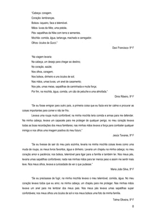 8
“Cabeça- coragem.
Coração- lembranças.
Bolsos- isqueiro, faca e telemóvel.
Mãos- luvas da Nike, uma pistola.
Pés- sapatilhas da Nike com terra e sementes.
Mochila- comida, água, tartaruga, machado e carregador.
Olhos- óculos da Gucci.”
Davi Francisco- 9º F
“Na viagem levaria:
Na cabeça, um desejo para chegar ao destino;
No coração, saúde;
Nos olhos, coragem;
Nos bolsos, dinheiro e uns óculos de sol;
Nas mãos, umas luvas, um anel de casamento;
Nos pés, umas meias, sapatilhas de caminhada e muita força;
Por fim, na mochila, água, comida, um cão de peluche e uma almofada.”
Dinis Ribeiro, 9º F
“Se eu fosse emigrar para outro país, a primeira coisa que eu fazia era ter calma e procurar as
coisas importantes para comer e não ter frio.
Levava uma roupa muito confortável; na minha mochila teria comida e armas para me defender.
Na minha cabeça, levava um capacete para me proteger de qualquer perigo; no meu coração levava
todas as boas recordações dos meus familiares; nas minhas mãos levava a força para combater qualquer
inimigo e nos olhos uma imagem positiva do meu futuro.”
Jesús Tavares, 9º F
“Se eu tivesse de sair do meu país sozinha, levaria na minha mochila coisas leves como uma
muda de roupa, os meus livros favoritos, água e dinheiro. Levaria um chapéu na minha cabeça; no meu
coração amor e paciência; nos bolsos, telemóvel para ligar para a família e também ler. Nos meus pés,
levaria umas sapatilhas confortáveis; nada nas minhas mãos para ter menos peso e assim me sentir mais
leve. Nos meus olhos, levava a curiosidade de ver o que pudesse.”
Maria João Silva, 9º F
“Se eu precisasse de fugir, na minha mochila levava o meu telemóvel, comida, água. No meu
coração levava todos que eu amo; na minha cabeça, um chapéu para me proteger. Nas minhas mãos
levava um anel para me lembrar dos meus pais. Nos meus pés levava umas sapatilhas super
confortáveis; nos meus olhos uns óculos de sol e nos meus bolsos uma foto da minha família.
Telma Oliveira, 9º F
 