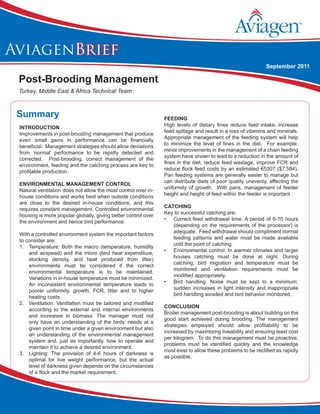 Aviagen Brief - Optimizing Broiler FCR, June 2011
AviagenBrief
Post-Brooding Management
Turkey, Middle East & Africa Technical Team
September 2011
Summary
Introduction
Improvements in post-brooding management that produce
even small gains in performance can be financially
beneficial. Management strategies should allow deviations
from ‘normal’ performance to be rapidly detected and
corrected. Post-brooding, correct management of the
environment, feeding and the catching process are key to
profitable production.
environmental management control
Natural ventilation does not allow the most control over in-
house conditions and works best when outside conditions
are close to the desired in-house conditions, and this
requires constant management. Controlled environmental
housing is more popular globally, giving better control over
the environment and hence bird performance.
With a controlled environment system the important factors
to consider are:
1.	 Temperature: Both the macro (temperature, humidity
and airspeed) and the micro (bird heat expenditure,
stocking density, and heat produced from litter)
environments must be considered if the correct
environmental temperature is to be maintained.
Variations in in-house temperature must be minimized.
An inconsistent environmental temperature leads to
poorer uniformity, growth, FCR, litter and to higher
heating costs.
2.	 Ventilation: Ventilation must be tailored and modified
according to the external and internal environments
and increases in biomass. The manager must not
only have an understanding of the birds’ needs at a
given point in time under a given environment but also
an understanding of the environmental management
system and, just as importantly, how to operate and
maintain it to achieve a desired environment.
3.	 Lighting: The provision of 4-6 hours of darkness is
optimal for live weight performance, but the actual
level of darkness given depends on the circumstances
of a flock and the market requirement.
feeding
High levels of dietary fines reduce feed intake, increase
feed spillage and result in a loss of vitamins and minerals.
Appropriate management of the feeding system will help
to minimize the level of fines in the diet. For example,
minor improvements in the management of a chain feeding
system have shown to lead to a reduction in the amount of
fines in the diet, reduce feed wastage, improve FCR and
reduce flock feed costs by an estimated €5307 ($7,584).
Pan feeding systems are generally easier to manage but
can distribute diets of poor quality unevenly, affecting the
uniformity of growth. With pans, management of feeder
height and height of feed within the feeder is important.
Catching
Key to successful catching are:
•	 Correct feed withdrawal time: A period of 6-10 hours
(depending on the requirements of the processor) is
adequate. Feed withdrawal should compliment normal
feeding patterns and water must be made available
until the point of catching.
•	 Environmental control: In warmer climates and larger
houses catching must be done at night. During
catching, bird migration and temperature must be
monitored and ventilation requirements must be
modified appropriately.
•	 Bird handling: Noise must be kept to a minimum,
sudden increases in light intensity and inappropriate
bird handling avoided and bird behavior monitored.
Conclusion
Broiler management post-brooding is about building on the
good start achieved during brooding. The management
strategies employed should allow profitability to be
increased by maximizing liveability and ensuring least cost
per kilogram. To do this management must be proactive,
problems must be identified quickly and the knowledge
must exist to allow these problems to be rectified as rapidly
as possible.
 