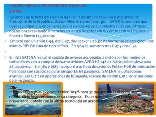 RVICSEIO AÉREO A TERRITORIOS NACIONALES
SATENA
Se inicia con la firma del Decreto 940 del 12 de abril de 1962 por parte del señor
Presidente de la Republica, Doctor Alberto Lleras Camargo. SATENA, aerolínea que
desde su origen fue encomendada a la Fuerza Aérea Colombiana inició sus primeras
operaciones realizando itinerarios en la ruta Bogota-Leticia y entre Leticia-Tarapacá-El
Encanto-Puerto Leguizamo.
Empezó con un avión C-54, dos C-47, dos Beaver L-20, posteriormente se agregaron dos
aviones PBY Catalina de tipo anfibio. En 1964 se sumaron tres C-47 y dos C-54.
En 1972 SATENA realizó el cambio de aviones accionados a pistón por los modernos
turbohélices con la compra de cuatro aviones AVRO HS-748 de fabricación inglesa para
48 pasajeros. En 1984 y 1985 incorporó a su flota dos aviones Fokker F-28 de fabricación
holandesa con capacidad para transportar 65 pasajeros. SATENA ha utilizado sus
aviones Casa C-212 en operaciones de búsqueda, rescate de victimas, etc. en situaciones
de emergencia.
En 1996 llegaron los aviones Dornier Do328 para 32 pasajeros. Es el avión más
rápido, silencioso y eficiente en su categoría. Es un turbohélice con cabina
presurizada, dotado con la última tecnología en aeronavegabilidad.

 
