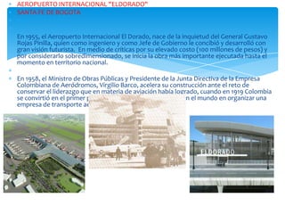 AEROPUERTO INTERNACIONAL "ELDORADO"
SANTA FE DE BOGOTA

En 1955, el Aeropuerto Internacional El Dorado, nace de la inquietud del General Gustavo
Rojas Pinilla, quien como ingeniero y como Jefe de Gobierno le concibió y desarrolló con
gran visión futurista. En medio de críticas por su elevado costo (100 millones de pesos) y
por considerarlo sobredimensionado, se inicia la obra más importante ejecutada hasta el
momento en territorio nacional.
En 1958, el Ministro de Obras Públicas y Presidente de la Junta Directiva de la Empresa
Colombiana de Aeródromos, Virgilio Barco, acelera su construcción ante el reto de
conservar el liderazgo que en materia de aviación había logrado, cuando en 1919 Colombia
se convirtió en el primer país de América Latina y segundo en el mundo en organizar una
empresa de transporte aéreo comercial.

 