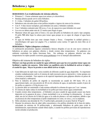 Avian Farms Pollo Engorde – WB059915
Bebederos y Agua
BEBEDEROS: Los tradicionales de sistema abierta.
• Primeras 2 - 3 horas solamente agua (con azúcar y/o electrolitos).
• Bandeja plástica puede servir como bebedero.
• 0 - 6 días, 1 bebedero de galón/100 pollitos.
• Bebederos más elevados para evitar pollitos mojados e ingreso de cama en los mismos.
• Con 4 - 8 días iniciar reemplazo, para bebedero de canal, o bebedero redondo.
• Usar 1 bebedero redondo/cada 100 aves.y 2 cm. de espacio/ave para bebedero de canal.
• Las aves no deben andar más de 2,5 metros para llegar al agua.
• Mantener altura del agua entre el lomo y los ojos del pollo en bebederos de canal o tipo campana.
El pollo NO debe bajar la cabeza para tomar agua porque no es capaz de chupar el agua hacia
arriba.
• El agua de bebida tiene que estar siempre limpia y fresca. Comprobar la calidad química y
microbiológico del agua (ver pagina 17), y mantener como norma 3-5 ppm de cloro libre en el
bebedero.
BEBEDEROS: Niples (chupetas o tetinas).
A continuación presentamos algunos comentarios básicos dirigidos al uso de este nuevo sistema de
bebederos en países con galpones abiertos y donde existen altas temperaturas. En galpones con
ambiente controlado los niples funcionan bien. Sin embargo, en galpones abiertos con altas
temperaturas los niples pueden ocasionar serios problemas si no se manejan adecuadamente.
Objetivo del sistema de bebedero de niples:
Obtener con baja presión un caudal de agua suficiente para que las aves puedan tomar agua con
facilidad y rapidez sin cansarse. Debe haber un equilibrio entre la facilidad de activar el niple y
el caudal de agua. Mayor la presión es mas difícil activar el niple.
1. Cada fabricante de niple tiene varios modelos de diferente caudal de agua disponible. Es importante
estudiar cuidadosamente cuál es el sistema de niple necesario para su operación y visitar granjas con
el sistema ya instalado. Este aspecto es de especial importancia para galpones abiertos en países de
clima tropical y subtropical.
2. Para la industria de pollos de engorde se recomienda un caudal de 100 hasta 150 cc de
agua/minuto/niple, con una presión de 40 cm de columna de agua, en particular cuando el peso de
los pollos es superior a 2.0 kg de peso vivo.
3. La presión debe ser aumentado a cada semana subiendo la columna de agua con 3 cm / semana.
4. El sistema de niples reduce la mortalidad en los pollos por tener menos agua contaminada.
5. Cuando existen altas temperaturas , el bebedero con poco caudal de agua puede causar una fuerte
depresión en la ganancia de peso, y hasta mortalidad si no se restringe la alimentación. A mayor
edad, uno de los efectos de la falta de agua es la caída de plumas o un mal emplume, debido a que
en presencia de altas temperaturas el pollo simplemente no come, no crece, y no se empluma.
6. Debe calcularse una densidad de 10 a 13 pollos/niple, pensando en un peso final de 30 kg/m².
7. Durante los primeros dias de edad, debe concentrarse a los pollitos alrededor de la línea de niples,
calculando un máximo de 30 pollitos/niple, y adicionando bebederos de galón para evitar la
deshidratación, especialmente cuando faltan niples, o cuando los pollitos provienen de reproductoras
recién entradas en producción.
 