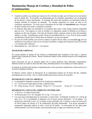 Avian Farms Pollo Engorde – WB059919
Iluminación Manejo de Cortinas y Densidad de Pollos
(Continuación)
• Cuando los pollos son criados por menos de 42 a 44 días de edad, usar 22 horas de luz del primer
hasta el ultimo día. Si los pollos son alimentados por un comedero automático, usar un programa
de luz directo o mejor intermitente. El arranque del motor del comedero con frecuencia (reloj de
tiempo) estimula el consumo de alimento. En muchas situaciones no existe un reloj ni los
comederos automáticos. En estos casos el programa de luz debe ser intermitente para conseguir
levantar el pollo en la noche y estimular el consumo.
• El alimento debe bajar con facilidad en el comedero para tener a todo tiempo alimento disponible
para las aves. Este aspecto as veces se olvidan y es importante cuando el alimento es en harina y
contiene un alto teor de grasa. Este tipo de alimento tiende a pegarse contra el cono del comedero
tubular y no baja. Normalmente se dan 2 horas de oscuridad entre las 7 y las 10 de la noche cuando
normalmente el pollo tiene el buche lleno de alimento y no esta con apetito.
• En caso de recibir pollitos con excesivo espacio al primer día de edad, es aconsejable no usar luz
artificial en los primeros 5 días así se evita que los pollitos se alejan de la fuente de calor en la noche
y no reciban calor suficiente.
• Intensidad de luz: usar entre 0,5 - 1,0 watts/m².
MANEJO DE CORTINAS
En casetas abiertas el manejo de las cortinas es fundamental para mantener el lote sano y vigoroso
durante todo el periodo de crianza. Buena ventilación implica evitar cambios bruscos en la temperatura
(frío - calor).
Estar consciente de que en distintas partes de la caseta podemos tener diferentes temperaturas.
Debemos tomar en cuenta la dirección del viento, abriendo primero en la mañana en el lado opuesto.
El manejo de cortinas todo tiempo es importante para evitar reacciones respiratorias y hasta ascitis en el
invierno en galpones abiertos.
El objetivo central: reducir la fluctuación de la temperatura durante las 24 horas del día, cuidando
principalmente en la noche. Esto és válido también para toda la crianza de los pollos.
DENSIDAD EN CASETAS ABIERTAS
• La densidad/m² depende en general de las condiciones ambientales.
• 8,5 - 13,0 aves/m² según época del año y edad de faena.
• 20 - 30 kg. de peso vivo/m². Ejemplo: 20 kg./1,6 = 12,5 aves/m² 28 kg./2,5 = 11,2 aves/m²
DENSIDAD EN CASETAS DE AMBIENTE CONTROLADO
• 17-24 aves / m² segun el peso final.
• 30-48 kg de peso vivo / m². Ejemplo: 45/ 2,1 kg = 21.4 aves / m².
• Con una mayor densidad peora la conversión y el peso final. El Holanda 22 pollos/ m² o 48 kg de
peso vivo / m² es considerado el optimum, con el mayor retorno financiero / m² de galpón. En
general por cada pollo a más / m² se reduce el peso promedio con 15 gramos y peora la conversión
en 0.014 puntos sin afectar el % de rendimiento del pollo deshuesado. Con mayor densidad es
sumamente importante reducir el calor a nivel de los pollos. La renovación de aire debe pasar
uniformemente a nivel de los pollos, una característica que se logra con ventilación en tunel.
 