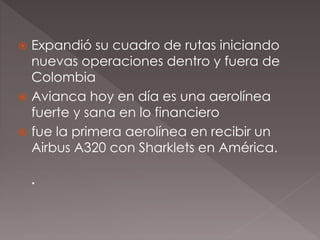  Expandió su cuadro de rutas iniciando
nuevas operaciones dentro y fuera de
Colombia
 Avianca hoy en día es una aerolínea
fuerte y sana en lo financiero
 fue la primera aerolínea en recibir un
Airbus A320 con Sharklets en América.
.
 